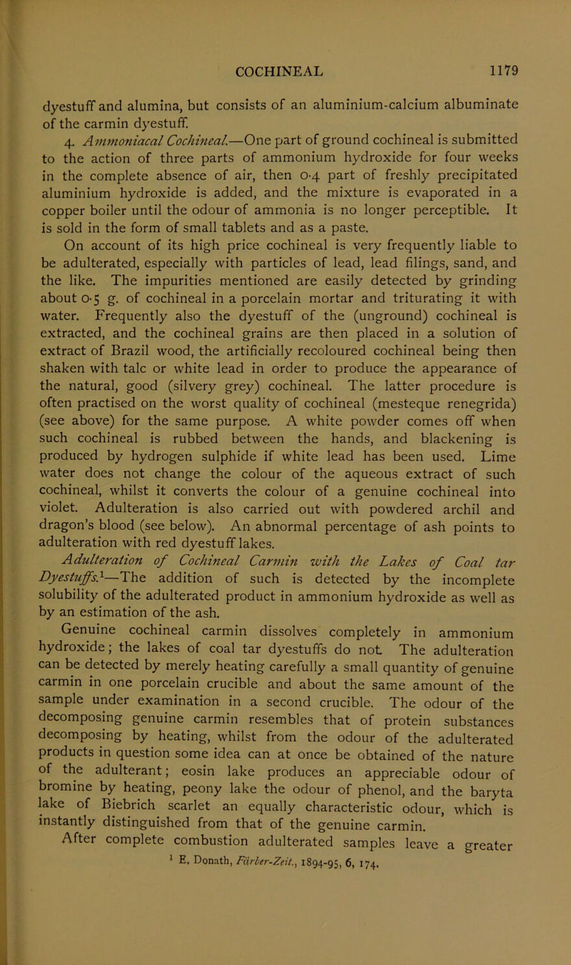 dyestuff and alumina, but consists of an aluminium-calcium albuminate of the carmin dyestuff. 4. Ammoniacal Cochineal.—One part of ground cochineal is submitted to the action of three parts of ammonium hydroxide for four weeks in the complete absence of air, then 0-4 part of freshly precipitated aluminium hydroxide is added, and the mixture is evaporated in a copper boiler until the odour of ammonia is no longer perceptible. It is sold in the form of small tablets and as a paste. On account of its high price cochineal is very frequently liable to be adulterated, especially with particles of lead, lead filings, sand, and the like. The impurities mentioned are easily detected by grinding about 0-5 g. of cochineal in a porcelain mortar and triturating it with water. Frequently also the dyestuff of the (unground) cochineal is extracted, and the cochineal grains are then placed in a solution of extract of Brazil wood, the artificially recoloured cochineal being then shaken with talc or white lead in order to produce the appearance of the natural, good (silvery grey) cochineal. The latter procedure is often practised on the worst quality of cochineal (mesteque renegrida) (see above) for the same purpose. A white powder comes off when such cochineal is rubbed between the hands, and blackening is produced by hydrogen sulphide if white lead has been used. Lime water does not change the colour of the aqueous extract of such cochineal, whilst it converts the colour of a genuine cochineal into violet. Adulteration is also carried out with powdered archil and dragon’s blood (see below). An abnormal percentage of ash points to adulteration with red dyestuff lakes. Adulteration of Cochineal Carmin with the Lakes of Coal tar Dyestuffs}—The addition of such is detected by the incomplete solubility of the adulterated product in ammonium hydroxide as well as by an estimation of the ash. Genuine cochineal carmin dissolves completely in ammonium hydroxide; the lakes of coal tar dyestuffs do not The adulteration can be detected by merely heating carefully a small quantity of genuine carmin in one porcelain crucible and about the same amount of the sample under examination in a second crucible. The odour of the decomposing genuine carmin resembles that of protein substances decomposing by heating, whilst from the odour of the adulterated products in question some idea can at once be obtained of the nature of the adulterant; eosin lake produces an appreciable odour of bromine by heating, peony lake the odour of phenol, and the baryta lake of Biebrich scarlet an equally characteristic odour, which is instantly distinguished from that of the genuine carmin. After complete combustion adulterated samples leave a greater 1 E. Donath, Fiirber-Zeit1894-95, 6, 174.