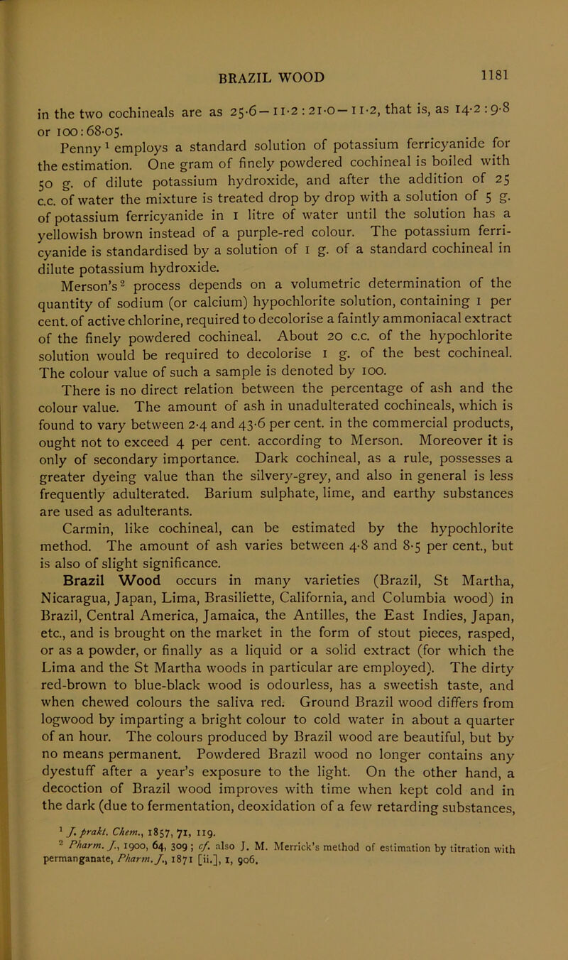BRAZIL WOOD in the two cochineals are as 25*6—11*2 : 2I-0—11*2, that is, as I4'2-9'S or 100:68-05. Penny 1 employs a standard solution of potassium ferricyanide for the estimation. One gram of finely powdered cochineal is boiled with 50 g. of dilute potassium hydroxide, and after the addition of 25 c.c. of water the mixture is treated drop by drop Avith a solution of 5 g. of potassium ferricyanide in 1 litre of water until the solution has a yellowish brown instead of a purple-red colour. The potassium ferri- cyanide is standardised by a solution of 1 g. of a standard cochineal in dilute potassium hydroxide. Merson’s2 process depends on a volumetric determination of the quantity of sodium (or calcium) hypochlorite solution, containing 1 per cent, of active chlorine, required to decolorise a faintly ammoniacal extract of the finely powdered cochineal. About 20 c.c. of the hypochlorite solution would be required to decolorise 1 g. of the best cochineal. The colour value of such a sample is denoted by 100. There is no direct relation between the percentage of ash and the colour value. The amount of ash in unadulterated cochineals, which is found to vary between 2-4 and 43-6 per cent, in the commercial products, ought not to exceed 4 per cent, according to Merson. Moreover it is only of secondary importance. Dark cochineal, as a rule, possesses a greater dyeing value than the silvery-grey, and also in general is less frequently adulterated. Barium sulphate, lime, and earthy substances are used as adulterants. Carmin, like cochineal, can be estimated by the hypochlorite method. The amount of ash varies between 4-8 and 8-5 per cent., but is also of slight significance. Brazil Wood occurs in many varieties (Brazil, St Martha, Nicaragua, Japan, Lima, Brasiliette, California, and Columbia wood) in Brazil, Central America, Jamaica, the Antilles, the East Indies, Japan, etc., and is brought on the market in the form of stout pieces, rasped, or as a powder, or finally as a liquid or a solid extract (for which the Lima and the St Martha woods in particular are employed). The dirty red-brown to blue-black wood is odourless, has a sweetish taste, and when chewed colours the saliva red. Ground Brazil wood differs from logwood by imparting a bright colour to cold water in about a quarter of an hour. The colours produced by Brazil wood are beautiful, but by no means permanent. Powdered Brazil wood no longer contains any dyestuff after a year’s exposure to the light. On the other hand, a decoction of Brazil wood improves with time when kept cold and in the dark (due to fermentation, deoxidation of a few retarding substances, 1 J. prakt. Chem., 1857, 71, 119. Pharm. J., 1900, 64, 309 ; cf. also J. M. Merrick’s method of estimation by titration with permanganate, Pharm./., 1871 [ii.], 1, go6.