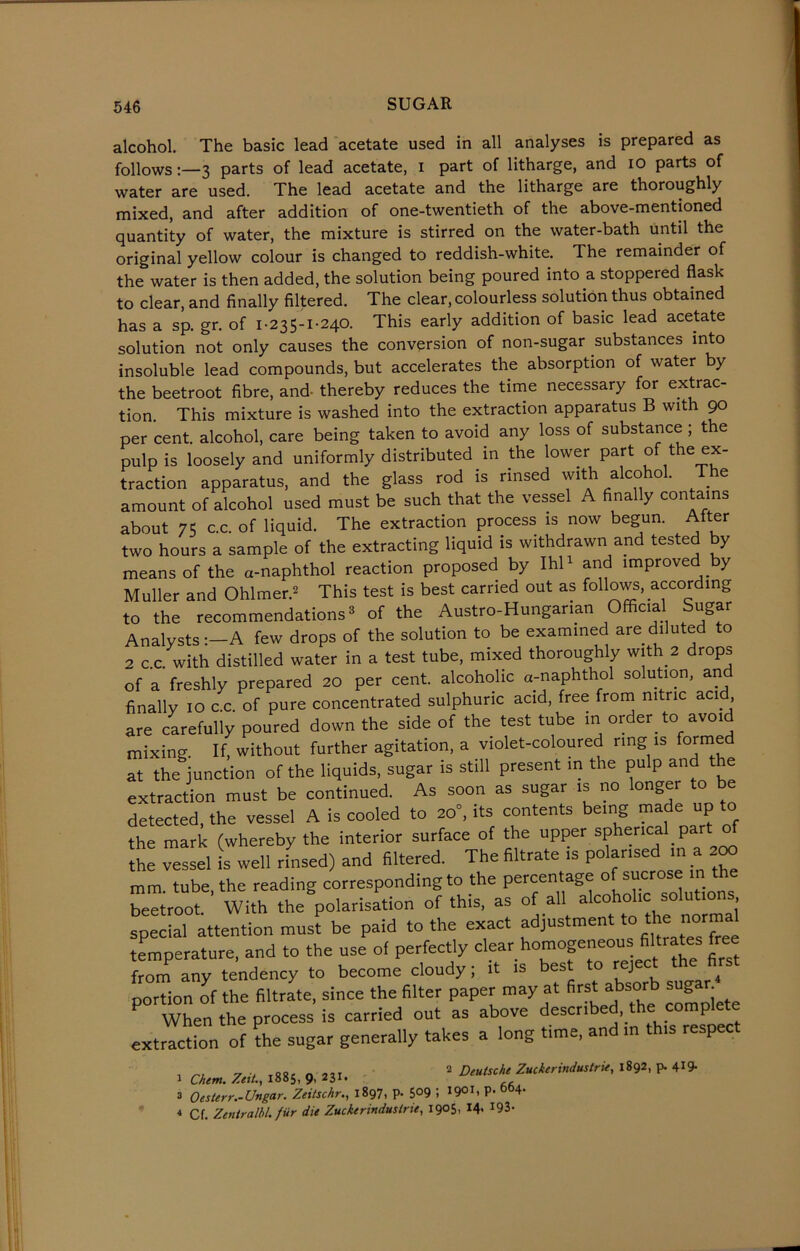 alcohol. The basic lead acetate used in all analyses is prepared as follows:—3 parts of lead acetate, I part of litharge, and io parts of water are used. The lead acetate and the litharge are thoroughly mixed, and after addition of one-twentieth of the above-mentioned quantity of water, the mixture is stirred on the water-bath until the original yellow colour is changed to reddish-white. The remainder of the water is then added, the solution being poured into a stoppered flask to clear, and finally filtered. The clear, colourless solution thus obtained has a sp. gr. of 1-235-1-240. This early addition of basic lead acetate solution not only causes the conversion of non-sugar substances into insoluble lead compounds, but accelerates the absorption of water by the beetroot fibre, and thereby reduces the time necessary for extrac- tion. This mixture is washed into the extraction apparatus B with 90 per cent, alcohol, care being taken to avoid any loss of substance ; the pulp is loosely and uniformly distributed in the lower part of the ex- traction apparatus, and the glass rod is rinsed with alcohol. The amount of alcohol used must be such that the vessel A finally contains about 75 c.c. of liquid. The extraction process is now begun. After two hours a sample of the extracting liquid is withdrawn and tested y means of the a-naphthol reaction proposed by Ihl1 and improved by Muller and Ohlmer.2 This test is best carried out as follows, according to the recommendations3 of the Austro-Hungarian Official Sugar Analysts:-A few drops of the solution to be examined are diluted to 2 c.c. with distilled water in a test tube, mixed thoroughly with 2 drops of a freshly prepared 20 per cent, alcoholic a-naphthol solution, an finally 10 c.c. of pure concentrated sulphuric acid, free from nitric acid are carefully poured down the side of the test tube in order to avoid mixing. If, without further agitation, a violet-coloured ring is formed at the junction of the liquids, sugar is still present in the pulp and t e extraction must be continued. As soon as sugar is no longer to be detected, the vessel A is cooled to 20°, its contents being made up to the mark (whereby the interior surface of the upper spherical pa the vessel is well rinsed) and filtered. The filtrate is polarisedl in a 200 mm. tube, the reading corresponding to the percentage 0 s1j1.cr beetroot. With the polarisation of this, as of all alcoholic solutio s special attention must be paid to the exact adjustment to thenorma temperature, and to the use of perfectly clear homogeneous filtrates free from any tendency to become cloudy; it is best to reject the first portion of the filtrate, since the filter paper may at first absorb sug • When the process is carried out as above describ , P extraction of the sugar generally takes a long time, and in this respect 1 Chem.Zeit., 1885,9,231. 2 Deutsche Zuckerindustrie, 1892, p. 419* a Oesterr.-Ungar. Zeitschr., 1897, p- $°9 ; 1901. P- 6b4- 4 Cf. Zentralbl. fur die Zuckerindustrie, 1905, 14. 193-