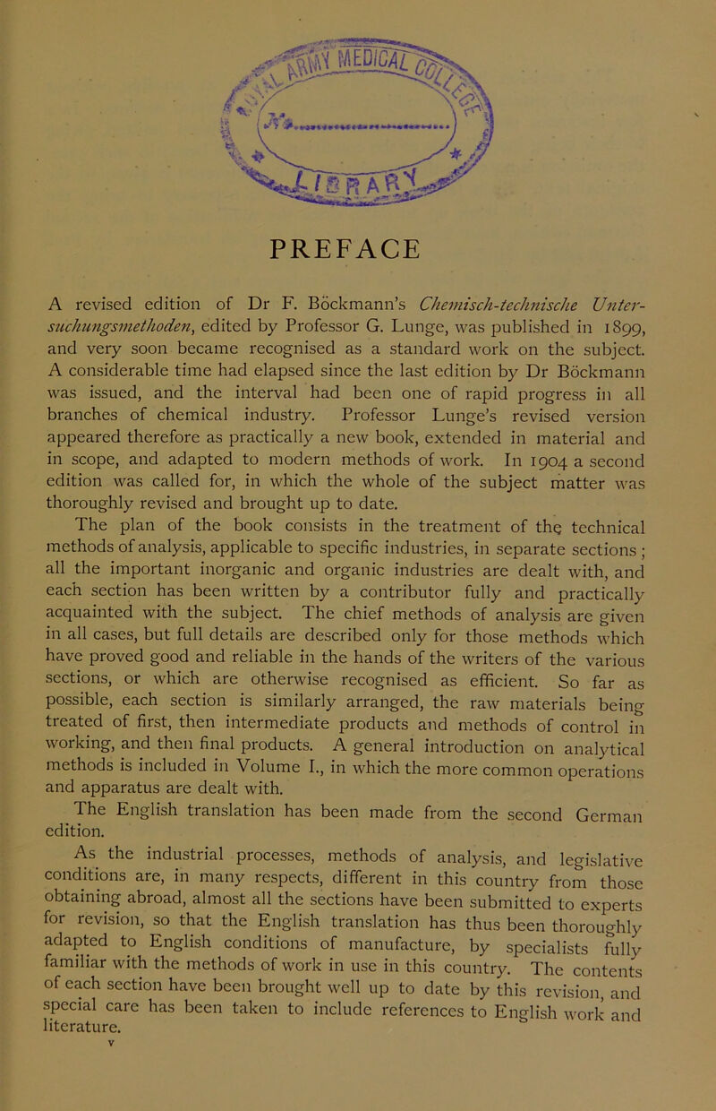 PREFACE A revised edition of Dr F. Bockmann’s Chemisch-technische Unter- suchungsmethoden, edited by Professor G. Lunge, was published in 1899, and very soon became recognised as a standard work on the subject. A considerable time had elapsed since the last edition by Dr Bockmann was issued, and the interval had been one of rapid progress in all branches of chemical industry. Professor Lunge’s revised version appeared therefore as practically a new book, extended in material and in scope, and adapted to modern methods of work. In 1904 a second edition was called for, in which the whole of the subject matter was thoroughly revised and brought up to date. The plan of the book consists in the treatment of the technical methods of analysis, applicable to specific industries, in separate sections ; all the important inorganic and organic industries are dealt with, and each section has been written by a contributor fully and practically acquainted with the subject. The chief methods of analysis are given in all cases, but full details are described only for those methods which have proved good and reliable in the hands of the writers of the various sections, or which are otherwise recognised as efficient. So far as possible, each section is similarly arranged, the raw materials being treated of first, then intermediate products and methods of control in working, and then final products. A general introduction on analytical methods is included in Volume I., in which the more common operations and apparatus are dealt with. The English translation has been made from the second German edition. As the industrial processes, methods of analysis, and legislative conditions are, in many respects, different in this country from those obtaining abroad, almost all the sections have been submitted to experts for revision, so that the English translation has thus been thoroughly adapted to English conditions of manufacture, by specialists Lilly familiar with the methods of work in use in this country. The contents of each section have been brought well up to date by this revision, and special care has been taken to include references to English work and literature.