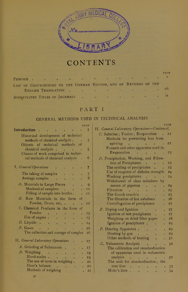 CONTENTS PACK Preface ...••••• List of Contributors to the German Edition, and of Revisers of the English Translation ..•••••• vm Abbreviated Titles of Journals .•••••• ,x PART I GENERAL METHODS USED IN TECHNICAL ANALYSIS PAGE PAGE Introduction 3 II. General Laboratory Operations—Continual. Historical development of technical C. Solution; Fusion; Evaporation 22 methods of chemical analysis . 3 Methods for preventing loss from Objects of technical methods of spirting . . . 22 chemical analysis . 5 Funnels and other apparatus used in Classes of work comprised in techni- Evaporation .... 23 cal methods of chemical analysis 6 D. Precipitation, Washing, and Filtra- tion of Precipitates 23 I. General Operations 7 The settling of precipitates . 23 The taking of samples 7 Use of reagents of definite strength 24 Averaee samples 8 Washing precipitates 24 Withdrawal of clear solutions by A. Materials in Large Pieces 9 means of pipettes . . 24 Mechanical samplers IO Filtration 25 Filling of sample into bottles . 11 The Gooch crucible 25 B. Raw Materials in the form of The filtration of hot solutions 26 Powder, Dross, etc. . 12 Centrifugation of precipitates 27 C. Chemical Products in the form of E. Drying and Ignition 27 Powder .... 13 Ignition of wet precipitates 27 Use of augers .... 13 Weighing on dried filter paper 28 D. Liquids n Ignition of precipitates . 29 E. Gases ..... 16 F. Heating Apparatus .... 29 lhe collection and storage of samples 16 Heating by gas .... 29 II. General Laboratory Operations 17 Other methods of heating 31 G. Volumetric Analysis 32 A. Grinding of Substances . 17 The calibration and standardisation B. Weighing .... 19 of apparatus used in volumetric Hand-scales .... 19 analysis ..... 32 The use of tares in weighing . 20 The unit for standardisation; the Hase’s balance 20 true litre 33 Methods of weighing . 21 Mohr’s litre 34