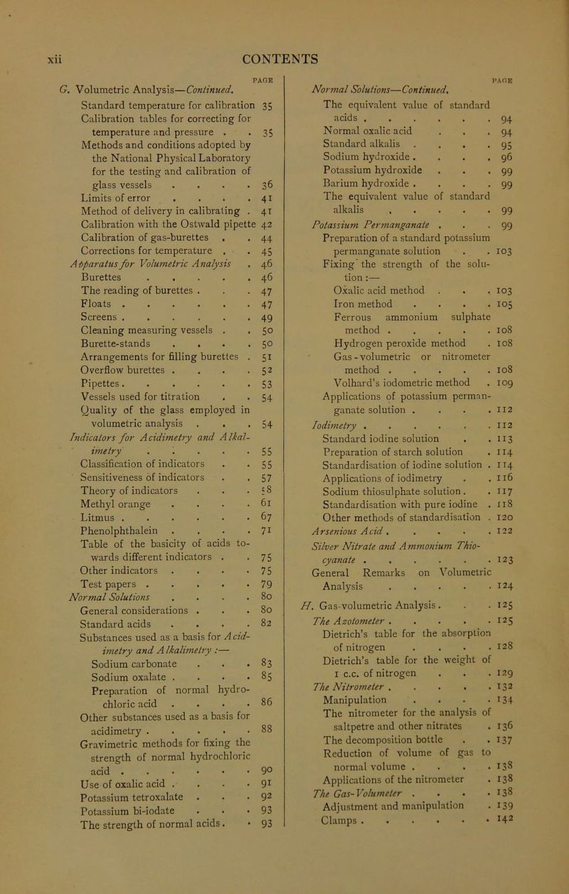PACE G. Volumetric Analysis—Continued. Standard temperature for calibration 35 Calibration tables for correcting for temperature and pressure . -35 Methods and conditions adopted by the National Physical Laboratory for the testing and calibration of glass vessels . . . *36 Limits of error . . . -41 Method of delivery in calibrating . 41 Calibration with the Ostwald pipette 42 Calibration of gas-burettes . . 44 Corrections for temperature . . 45 A bparatus for Volumetric A nalysis . 46 Burettes . . . . .46 The reading of burettes . . -47 Floats 47 Screens ... ... 49 Cleaning measuring vessels . . 50 Burette-stands . . . -5° Arrangements for filling burettes . 51 Overflow burettes . . . . 52 Pipettes. ..... 53 Vessels used for titration . . 54 Quality of the glass employed in volumetric analysis . . .54 Indicators for Acidimetry and Alkal- imetry 55 Classification of indicators . -55 Sensitiveness of indicators . .57 Theory of indicators . . .58 Methyl orange . . . .61 Litmus 67 Phenolphthalein . . . • 71 Table of the basicity of acids to- wards different indicators . -75 Other indicators . . . <75 Test papers 79 Normal Solutions . . . .80 General considerations . . .80 Standard acids . . . .82 Substances used as a basis for Acid- imetry and A Ikalimelry :— Sodium carbonate . < <83 Sodium oxalate . . < <85 Preparation of normal hydro- chloric acid . • • .86 Other substances used as a basis for acidimetry Gravimetric methods for fixing the strength of normal h)'drochloric acid 9° Use of oxalic acid . . . • 91 Potassium tetroxalate . . • 92 Potassium bi-iodate . • <93 The strength of normal acids. • 93 PACE Normal Solutions—Continued. The equivalent value of standard acids 94 Normal oxalic acid . . <94 Standard alkalis . . . .95 Sodium hydroxide. . . .96 Potassium hydroxide . . <99 Barium hydroxide . . . <99 The equivalent value of standard alkalis 99 Potassium Permanganate . . . 99 Preparation of a standard potassium permanganate solution . . 103 Fixing the strength of the solu- tion Oxalic acid method . . . 103 Iron method .... 105 Ferrous ammonium sulphate method 108 Hydrogen peroxide method . 108 Gas - volumetric or nitrometer method 108 Volhard’s iodometric method . 109 Applications of potassium perman- ganate solution . . . .112 lodimetry . . . . . .112 Standard iodine solution . .113 Preparation of starch solution . 114 Standardisation of iodine solution . 114 Applications of iodimetry . .116 Sodium thiosulphate solution . .117 Standardisation with pure iodine . 118 Other methods of standardisation . 120 Arsenious Acid, . . . .122 Silver Nitrate and A mmonium Thio- cyanate 123 General Remarks on Volumetric Analysis . . . . .124 H. Gas-volumetric Analysis . . • 125 The Azotome ter 125 Dietrich’s table for the absorption of nitrogen . . . .128 Dietrich’s table for the weight of I c.c. of nitrogen . . .129 The Nitrometer 132 Manipulation . . . • J34 The nitrometer for the analysis of saltpetre and other nitrates . 136 The decomposition bottle . .137 Reduction of volume of gas to normal volume . . . .138 Applications of the nitrometer . 138 The Gas-Volumeter . . . .138 Adjustment and manipulation . 139 Clamps