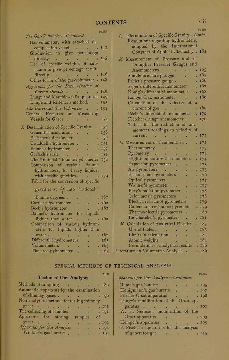 PAGE The Gas-Volumeter—Continued. Gas-volumeter, with attached de- composition vessel . . . 143 Graduation to give percentage directly x45 Use of specific weights of sub- stance to give percentage results directly 146 Other forms of the gas-volumeter . 148 Apparatus for the Determination of Carbon Dioxide . . . .148 Lunge and Marchlewski's apparatus 149 Lunge and Rittener’s method. . 153 The Universal Gas-Volumeter . . 154 General Remarks on Measuring Vessels for Gases . . . . 155 /. Determination of Specific Gravity . 156 General considerations . . .156 Fleischer’s densimeter . . .156 TwaddelPs hydrometer . . .157 Baume’s hydrometer . . . 157 Gerlach’s scale . . . . 157 The “rational” Baume hydrometer 158 Comparison of various Baume hydrometers, for heavy liquids, with specific gravities . . . 159 with specific gravities . . . 159 Table for the conversion of specific gravities at i-j into 4 “rational ” Baume degrees . . 160 Cartier’s hydrometer . . . 162 Beck’s hydrometer. . . . 162 Baume’s hydrometer for liquids lighter than water . . . 162 Comparison of various hydrom- eters for liquids lighter than water .... . . 162 Differential hydrometers . 163 Volumemeters . 163 The areo-pyknometer . . 163 PAGE I, Determination of Specific Gravity—Contd. Resolutions regarding hydrometers, adopted by the International Congress of Applied Chemistry . 164 K. Measurement of Pressure and of Draught: Pressure Gauges and Anemometers .... 165 Simple pressure gauges . . 165 Peclet’s pressure gauge . . .166 Seger’s differential manometer . 167 Konig’s differential manometer . 168 Langen-Lux manometer . .169 Calculation of the velocity of a current of gas . . . .169 Peclet’s differential anemometer . 170 Fletcher-Lunge anemometer . . 170 Tables for the reduction of ane- mometer readings to velocity of current 171 Z. Measurement of Temperature . Thermometry Pyrometry .... High-temperature thermometers Expansion pyrometers . Air pyrometers F usion-point pyrometers Optical pyrometers Wanner’s pyrometer Fery’s radiation pyrometer Calorimetric pyrometers Electric resistance pyrometers Callendar’s resistance pyrometer Thermo-electric pyrometers . Le Chatelier’s pyrometer M. Calculation of Analytical Results Use of tables .... Limits in calculation Atomic weights Formulation of analytical results Literature on Volumetric Analysis . . 172 • 173 . 174 . 174 • 175 • 175 . 176 . 177 . 177 . 178 . 178 . 179 . 179 . 180 . 181 . 183 . 183 . 184 . 184 . 186 . 186 SPECIAL METHODS OF PAGE Technical Gas Analysis. Methods of sampling . . . .189 Automatic apparatus for the examination of chimney gases . . . . .190 Non-analy deal methods for testing chimney gases 191 The collecting of samples . . . 191 Apparatus for storing samples of gases 192 Apparatus for Gas Analysis . . .194 Winkler’s gas burette . . . .194 TECHNICAL ANALYSIS TAGE Apparatus for Gas Analysis—Continued, Bunte’s gas burette . . . .195 Honigmann’s gas burette . . .197 Fischer-Orsat apparatus . . .198 Lunge’s modification of the Orsat ap- paratus . . .... 201 W. H. Sodeau’s modification of the Orsat apparatus .... 203 Hempel’s apparatus .... 205 F. Fischer’s apparatus for the analysis of generator gas . . . .215