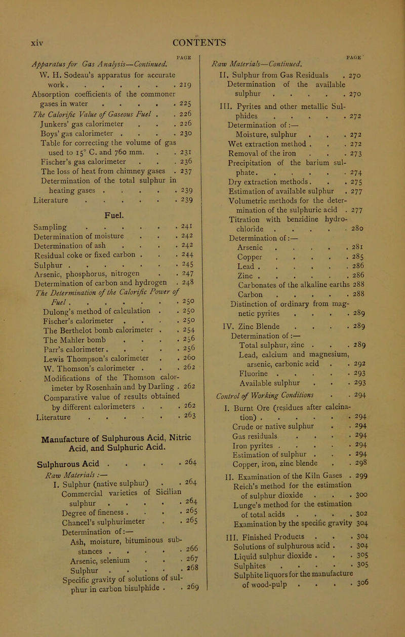 PAGE Apparatus far Gas A nalysis—Continued. W. H. Sodeau’s apparatus for accurate work 219 Absorption coefficients of the commoner gases in water 225 The Calorific Value of Gaseous Fuel . .226 Junkers’ gas calorimeter . . .226 Boys’gas calorimeter . . . .230 Table for correcting the volume of gas used to 150 C. and 760 mm. . . 231 Fischer’s gas calorimeter . . . 236 The loss of heat from chimney gases . 237 Determination of the total sulphur in heating gases 239 Literature 2 39 Fuel. Sampling 241 Determination of moisture . . . 242 Determination of ash .... 242 Residual coke or fixed carbon . . .244 Sulphur 245 Arsenic, phosphorus, nitrogen . . 247 Determination of carbon and hydrogen . 248 The Determination of the Calorific Power of Fuel 250 Dulong’s method of calculation . .250 Fischer’s calorimeter . . . .250 The Berthelot bomb calorimeter . . 254 The Mahler bomb . . . .236 Parr’s calorimeter 256 Lewis Thompson’s calorimeter . . 260 W. Thomson’s calorimeter . . .262 Modifications of the Thomson calor- imeter by Rosenhain and by Darling . 262 Comparative value of results obtained by different calorimeters . . . 262 Literature 2^3 Manufacture of Sulphurous Acid, Nitric Acid, and Sulphuric Acid. Sulphurous Acid Raw Materials:— I. Sulphur (native sulphur) Commercial varieties of Sicilian sulphur Degree of fineness . Chancel’s sulphurimeter Determination of:— Ash, moisture, bituminous sub- stances Arsenic, selenium Sulphur Specific gravity of solutions of sul- phur in carbon bisulphide . 264 264 264 265 265 266 267 268 269 Raw Materials—Continued. PAGE II, Sulphur from Gas Residuals . 270 Determination of the available sulphur 270 III. Pyrites and other metallic Sul- phides 272 Determination of:— Moisture, sulphur 272 Wet extraction method . 272 Removal of the iron 273 Precipitation of the barium sul- phate ...... 274 Dry extraction methods. . 275 Estimation of available sulphur 277 Volumetric methods for the deter- mination of the sulphuric acid . 277 Titration with benzidine hydro- chloride . 280 Determination of Arsenic 281 Copper 285 Lead 286 Zinc 286 Carbonates of the alkaline earths i 288 Carbon 288 Distinction of ordinary from mag- netic pyrites . , 289 IV. Zinc Blende . . . • 289 Determination of:— Total sulphur, zinc . , 289 Lead, calcium and magnesium, arsenic, carbonic acid , 292 Fluorine • 293 Available sulphur • 293 Control of Working Conditions • 294 I. Burnt Ore (residues after calcina tion) . 294 Crude or native sulphur . 294 Gas residuals • 294 Iron pyrites .... • 294 Estimation of sulphur . . 294 Copper, iron, zinc blende . 298 11. Examination of the Kiln Gases . 299 Reich’s method for the estimation of sulphur dioxide . . . 3°° Lunge’s method for the estimation of total acids .... 302 Examination by the specific gravity 304 III. Finished Products . . . 3°4 Solutions of sulphurous acid . . 304 Liquid sulphur dioxide . . . 3°5 Sulphites . • 3°5 Sulphite liquors for the manufacture of wood-pulp . 3°6