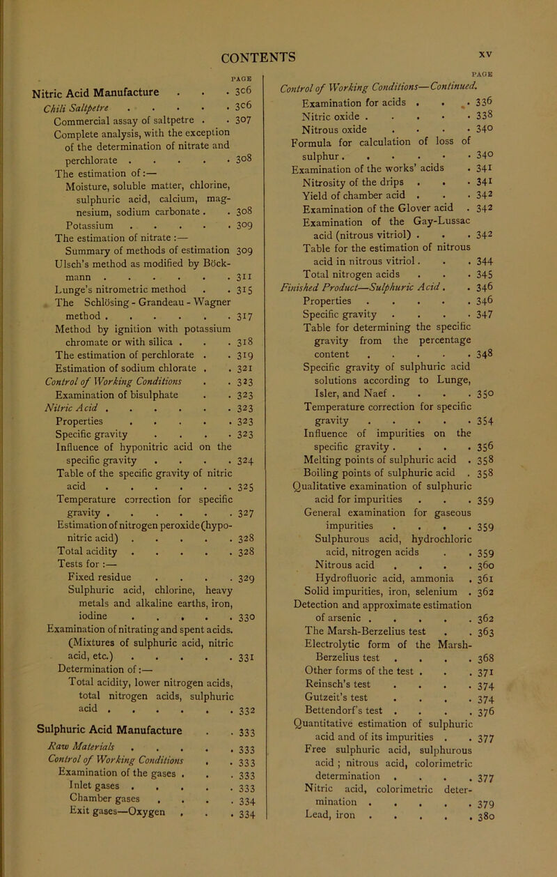 PAGE Nitric Acid Manufacture . . • 3c6 Chili Saltpetre 3°6 Commercial assay of saltpetre . . 3°7 Complete analysis, with the exception of the determination of nitrate and perchlorate . 308 The estimation of:— Moisture, soluble matter, chlorine, sulphuric acid, calcium, mag- nesium, sodium carbonate . . 308 Potassium ..... 3°9 The estimation of nitrate :— Summary of methods of estimation 309 Ulsch’s method as modified by Bock- mann 311 Lunge’s nitrometric method . . 315 The Schlosing - Grandeau - Wagner method . . . . . . 317 Method by ignition with potassium chromate or with silica . . 318 The estimation of perchlorate . • 319 Estimation of sodium chlorate . . 321 Control of Working Conditions • 323 Examination of bisulphate • 323 Nitric A cid ..... - 323 Properties .... . 323 Specific gravity • 323 Influence of hyponitric acid on the specific gravity • 324 Table of the specific gravity of nitric acid 325 Temperature correction for specific gravity 327 Estimation of nitrogen peroxide (hypo- nitric acid) 328 Total acidity ..... 328 Tests for :— Fixed residue .... 329 Sulphuric acid, chlorine, heavy metals and alkaline earths, iron, iodine 330 Examination of nitrating and spent acids. (Mixtures of sulphuric acid, nitric acid, etc.) 331 Determination of:— Total acidity, lower nitrogen acids, total nitrogen acids, sulphuric acid .... Sulphuric Acid Manufacture Raw Materials . Control of Working Conditions Examination of the gases . Inlet gases . . . Chamber gases . Exit gases—Oxygen PAGE Control of Working Conditions—Continued. Examination for acids . . %. 336 Nitric oxide 338 Nitrous oxide .... 34° Formula for calculation of loss of sulphur 34° Examination of the works’ acids . 34* Nitrosity of the drips . . • 341 Yield of chamber acid . . • 342 Examination of the Glover acid . 342 Examination of the Gay-Lussac acid (nitrous vitriol) . . . 342 Table for the estimation of nitrous acid in nitrous vitriol. . . 344 Total nitrogen acids . . . 345 Finished Product—Sulphuric Acid. . 346 Properties 346 Specific gravity .... 347 Table for determining the specific gravity from the percentage content 348 Specific gravity of sulphuric acid solutions according to Lunge, Isler, and Naef .... 35° Temperature correction for specific gravity 354 Influence of impurities on the specific gravity. . . .356 Melting points of sulphuric acid . 358 Boiling points of sulphuric acid . 358 Qualitative examination of sulphuric acid for impurities . . -359 General examination for gaseous impurities . . . .359 Sulphurous acid, hydrochloric acid, nitrogen acids . . 359 Nitrous acid .... 360 Hydrofluoric acid, ammonia . 361 Solid impurities, iron, selenium . 362 Detection and approximate estimation of arsenic . . 362 The Marsh-Berzelius test • 363 Electrolytic form of the Marsh- Berzelius test . . 368 Other forms of the test . . 371 Reinsch’s test • 374 Gutzeit’s test • 374 Bettendorf’s test . • 376 Quantitative estimation of sulphuric acid and of its impurities . *377 Free sulphuric acid, sulphurous acid ; nitrous acid, colorimetric determination , . . .377 Nitric acid, colorimetric deter- mination . . . . .379 Lead, iron 380 • • 332 • 333 • 333 • • 333 • 333 • 333 • 334 . 334