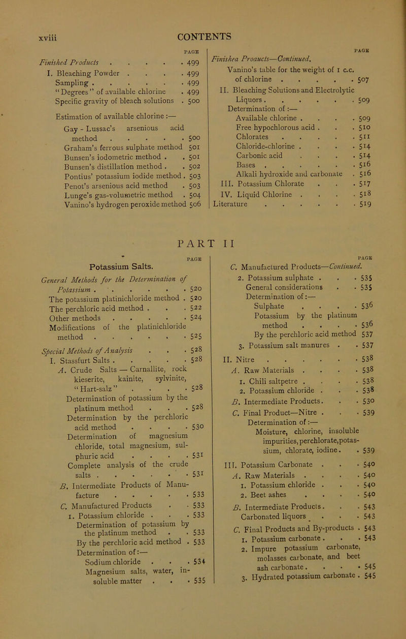 FAGE Finished Products 499 I. Bleaching Powder .... 499 Sampling 499 11 Degrees ” of available chlorine . 499 Specific gravity of bleach solutions . 5°° Estimation of available chlorine :— Gay - Lussac’s arsenious acid method ..... 500 Graham’s ferrous sulphate method 501 Bunsen’s iodometric method . . 501 Bunsen’s distillation method . . 502 Pontius’ potassium iodide method . 5°3 Penot’s arsenious acid method . 5°3 Lunge’s gas-volumetric method . 504 Vanino’s hydrogen peroxide method 506 PAGE Finis he a Proaucts— Continued. Vanino’s table for the weight of 1 c.c. of chlorine 507 II. Bleaching Solutions and Electrolytic Liquors..... Determination of:— O' O \J~> Available chlorine . • 509 Free hypochlorous acid . . 510 Chlorates .... • 511 Chloride-chlorine . • 5H Carbonic acid • 5H Bases . 516 Alkali hydroxide and carbonate • 516 III. Potassium Chlorate • 517 IV. Liquid Chlorine . • 518 Literature • 519 PART II PAGE Potassium Salts. General Methods for the Determination of Potassium . . . . • • 520 The potassium platinichloride method . 520 The perchloric acid method . . • 522 Other methods 524 Modifications of the platinichloride method ...•■• 525 Special Methods of Analysis . . • 52§ I. Stassfurt Salts . 528 A. Crude Salts — Carnallite, rock kieserite, kainite, sylvinite, “Hart-salz” . 528 Determination of potassium by the platinum method . . . 528 Determination by the perchloric acid method . . • -53° Determination of magnesium chloride, total magnesium, sul- phuric acid .... 531 Complete analysis of the crude salts 531 B. Intermediate Products of Manu- facture 533 C. Manufactured Products . • 533 I. Potassium chloride . . . 533 Determination of potassium by the platinum method . .533 By the perchloric acid method . 533 Determination of:— Sodium chloride . . .534 Magnesium salts, water, in- soluble matter . . • 535 PAGE C. Manufactured Products— -Continued. 2. Potassium sulphate . • 535 General considerations • 535 Determination of:— Sulphate • 536 Potassium by the platinum method . . . • 53^ By the perchloric acid method 537 3. Potassium salt manures . . 537 II. Nitre 538 A. Raw Materials .... 538 1. Chili saltpetre .... 538 2. Potassium chloride . . . 538 B. Intermediate Products. . • 53° C. Final Product—Nitre . . . 539 Determination of:— Moisture, chlorine, insoluble impurities, perchlorate,potas- sium, chlorate, iodine. . 539 III. Potassium Carbonate . . • 54° A. Raw Materials .... 54° 1. Potassium chloride . . . 54° 2. Beet ashes .... 54° B. Intermediate Products. . . 543 Carbonated liquors _ . • • 543 C. Final Products and By-products . 543 1. Potassium carbonate . . . 543 2. Impure potassium carbonate, molasses carbonate, and beet ash carbonate. 545 3. Hydrated potassium carbonate . 545
