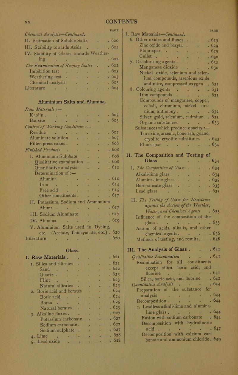PAGE Chemical A nalysis—Continued. II. Estimation of Soluble Salts . 600 III. Stability towards Acids . . 601 IV. Stability of Glazes towards Weather- ing .... . 602 The Examination of Roofing Slates . . 602 Imbibition test . . 603 Weathering test . . 603 Chemical analysis . 603 Literature .... . . 604 Aluminium Salts and Alumina. Raw Materials :— Kaolin ..... • 605 Bauxite .... . 605 Control of Working Conditions :— Residue .... . . 607 Aluminate solution . . 607 Filter-press cakes . . 608 Finished Products . . 608 I. Aluminium Sulphate . . 608 Qualitative examination . . . 608 Quantitative analysis . 610 Determination of: — Alumina . . 610 Iron .... . 614 Free acid • 615 Other constituents. . 617 II. Potassium, Sodium and Ammonium Alums .... . 617 III. Sodium Aluminate . . 617 IV. Alumina . . 619 V. Aluminium Salts used in Dyeing, etc. (Acetate, Thiocyanate, etc.) . 620 Literature .... . 620 Glass. I. Raw Materials. . 621 1. Silica and silicates . . 621 Sand .... . 622 Quartz .... • 623 Flint .... . 623 Natural silicates . . 623 2. Boric acid and borates . . 624 Boric acid . 624 Borax .... . 625 Natural borates . 625 3, Alkaline fluxes. . . 627 Potassium carbonate . 627 Sodium carbonate . . . 627 Sodium sulphate . . 627 4. Lime .... . 628 5. Lead oxide . 628 I. Raw Materials—Continued. 6. Other oxides and fluxes . Zinc oxide and baryta . Fluor-spar Cullet .... 7. Decolorising agents. Manganese dioxide Nickel oxide, selenium and selen- ium compounds, arsenious oxide and nitre, compressed oxygen . 8. Colouring agents .... Iron compounds . . . . Compounds of manganese, copper, cobalt, chromium, nickel, ura- nium, antimony .... Silver, gold, selenium, cadmium . Organic substances Substances which produce opacity :— Tin oxide, arsenic, bone ash, guano, cryolite, cryolite substitutes Fluor-spar . . . . . 629 629 629 630 630 630 631 631 631 632 633 633 633 634 II. The Composition and Testing of Glass 634 I. The Composition of Glass . . . 634 Alkali-lime glass .... 634 Alumina-lime glass .... 635 Boro-silicate glass .... 635 Lead glass 635 II. The Testing of Glass for Resistance against the Action of the Weather, Water, and Chemical Agents . 635 Influence of the composition of the glass 635 Action of acids, alkalis, and other chemical agents.... 636 Methods of testing, and results . . 638 III. The Analysis of Glass . . .641 Qualitative Examination . . .641 Examination for all constituents except silica, boric acid, and fluorine 641 Silica, boric acid, and fluorine . 642 Quantitative Analysis .... 644 ~ Preparation of the substance for analysis 644 Decomposition 644 1. Leadless alkali-lime and alumina- lime glass 644 Fusion with sodium carbonate . 644 Decomposition with hydrofluoric acid 647 Decomposition with calcium car- bonate and ammonium chloride . 649