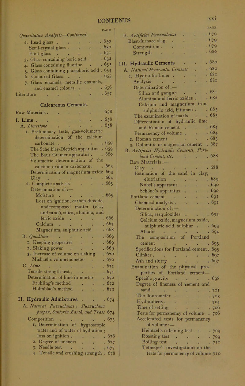 PAGE Quantitative A nalysis—Continued. 2. Lead glass 650 Semi-crystal glass .... 650 Flint glass 651 3. Glass containing boric acid . . 652 4. Glass containing fluorine . . 653 5. Glass containing phosphoric acid . 654 6. Coloured Glass . . • 655 7. Glass enamels, metallic enamels, and enamel colours . . • 656 Literature -657 Calcareous Cements. Raw Materials ..... I. Lime A. Limestone . • 1. Preliminary tests, gas-volumetric determination of the calcium carbonate . The Scheibler-Dietrich apparatus . The Baur-Cramer apparatus . Volumetric determination of the calcium oxide or carbonate . 658 658 658 659 659 660 663 Determination of magnesium oxide 663 Clay 2. Complete anal) sis Determination of:— Moisture . Loss on ignition, carbon dioxide, undecomposed matter (clay and sand), silica, alumina, and ferric oxide Calcium Magnesium, sulphuric acid , Quicklime 1. Keeping properties 2. Slaking power 3. Increase of volume on slaking Michaelis volumenometer C. Lime .... Tensile strength test. Determination of lime in morta Friihling’s method Holmblad’s method B 664 665 665 666 667 668 669 669 669 670 670 671 671 672 672 673 B. Artificial Puzzuolanas Blast-furnace slag Composition . Strength II. Hydraulic Admixtures . . . 674 A. Natural Puzzuolanas: Puzzuolana proper, San tor in Earth, and Trass 674 Composition 675 1. Determination of hygroscopic water and of water of hydration ; loss on ignition .... 676 2. Degree of fineness . . . 677 3. Needle test .... 677 4. Tensile and crushing strength . 678 xxi PACE . 679 • 679 . 679 . 680 III. Hydraulic Cements A. Natural Hydraulic Cements 1. Hydraulic Lime . Analysis Determination of:— Silica and gangue Alumina and ferric oxides Calcium and magnesium, iron, sulphuric acid, bitumen The examination of marls Differentiation of hydraulic lime and Roman cement . Permanency of volume . 2. Roman cement 3. Dolomitic or magnesian cement . B. Artificial Hydraulic Cements, Port- land Cement, etc. Raw Materials :— Clay ...... Estimation of the sand in clay, elutriation . . . . Nobel’s apparatus Scheme's apparatus . Portland cement . . . . Chemical analysis . . . . Determination of:— Silica, sesquioxides . Calcium oxide, magnesium oxide, sulphuric acid, sulphur . Alkalis . . . . . The composition of Portland cement ■ 680 680 681 681 681 682 683 683 684 684 685 687 688 688 689 690 690 691 692 692 693 694 695 Specifications for Portland cement. 695 Clinker ..... Ash and slurry Examination of the physical pro- perties of Portland cement— Specific gravity Degree of fineness of cement and sand ..... The flourometer . Hydraulicity. Time of setting Tests for permanency of volume Accelerated tests for permanency of volume:— Heintzel’s calcining test Roasting test Boiling test Tetmajer’s investigations on the tests for permanency of volume 710 697 697 698 701 703 704 706 706 709 709 710
