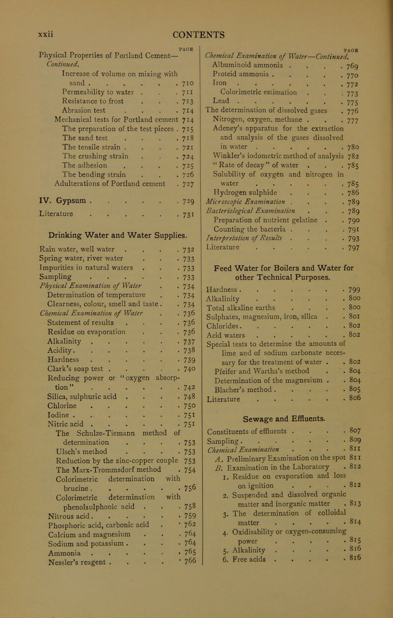 PAGE Physical Properties of Portland Cement— Continued. Increase of volume on mixing with sand 710 Permeability to water . . . 711 Resistance to frost . . .713 Abrasion test . . . . 714 Mechanical tests for Portland cement 714 The preparation of the test pieces . 715 The sand test . . . .718 The tensile strain . . . .721 The crushing strain . . . 724 The adhesion .... 725 The bending strain . . .726 Adulterations of Portland cement . 727 IV. Gypsum 729 Literature 731 Drinking Water and Water Supplies. Rain water, well water .... 732 Spring water, river water . . .733 Impurities in natural waters . . . 733 Sampling 733 Physical Examination of Water . -734 Determination of temperature . . 734 Clearness, colour, smell and taste . . 734 Chemical Examination of Water . . 736 Statement of results . . . .736 Residue on evaporation . . . 736 Alkalinity 737 Acidity 738 Hardness 739 Clark’s soap test ..... 74° Reducing power or “oxygen absorp- tion ” 742 Silica, sulphuric acid .... 748 Chlorine 75° Iodine . 751 Nitric acid 751 The Schulze-Tiemann method of determination . . . .753 Ulsch’s method .... 753 Reduction by the zinc-copper couple 753 The Marx-Trommsdorf method . 754 Colorimetric determination with brucine 75^ Colorimetric determination with phenolsulphonic acid . . • 758 Nitrous acid 759 Phosphoric acid, carbonic acid . ’ 762 Calcium and magnesium . . • 764 Sodium and potassium .... 764 Ammonia 7^5 Nessler’s reagent . . 7^6 Chemical Examination of Water—Continued. Albuminoid ammonia .... 769 Proteid ammonia 770 Iron ....... 772 Colorimetric estimation . . . 773 Lead 775 The determination of dissolved gases . 776 Nitrogen, oxygen, methane . . . 777 Adeney’s apparatus for the extraction and analysis of the gases dissolved in water 780 Winkler’s iodometric method of analysis 782 “ Rate of decay” of water . . . 785 Solubility of oxygen and nitrogen in water 785 Hydrogen sulphide .... 786 Microscopic Examination . , . .789 Bacteriological Examination . . .789 Preparation of nutrient gelatine . . 790 Counting the bacteria .... 791 Interpretation of Results .... 793 Literature ...... 797 Feed Water for Boilers and Water for other Technical Purposes. Hardness 799 Alkalinity ...... 800 Total alkaline earths . . . .800 Sulphates, magnesium, iron, silica . . 801 Chlorides 802 Acid waters 802 Special tests to determine the amounts of lime and of sodium carbonate neces- sary for the treatment of water . . 802 Pfeifer and Wartha’s method . . 804 Determination of the magnesium . . 804 Blacher’s method ..... 805 Literature ...... 806 Sewage and Effluents. Constituents of effluents .... 807 Sampling 809 Chemical Examination . . • .811 A. Preliminary Examination on the spot 811 B. Examination in the Laboratory .812 X. Residue on evaporation and loss on ignition . . . .812 2. Suspended and dissolved organic matter and inorganic matter .813 3. The determination of colloidal matter 814 4. Oxidisability or oxygen-consuming power .... . 815 5. Alkalinity 816 6. Free acids 816