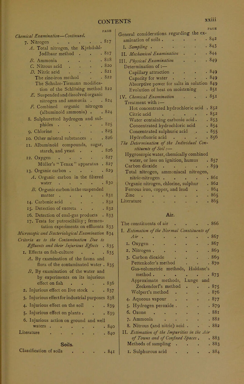 XXUl i’AGE Chemical Examination—Continued. Nitrogen CO A. Total nitrogen, the Kjehdahl- Jodlbaur method . . . 817 B. Ammonia . 818 C. Nitrous acid . 820 D. Nitric acid . . 821 The zinc-iron method . 822 The Schulze-Tiemann modifica- tion of the Schlosing method 822 E. Suspendedanddissolved organic nitrogen and ammonia . . 824 F. Combined organic nitrogen (albuminoid ammonia) . . 824 8. Sulphuretted hydrogen and sul- phides 825 9. Chlorine . . . • .825 10. Other mineral substances . . 826 ix. Albuminoid compounds, sugar, starch, and yeast . . . 826 12. Oxygen 827 Muller’s “ Tenax ” apparatus . 827 13. Organic carbon .... 829 A. Organic carbon in the filtered water . . . . .830 B. Organic carbon inthe suspended matter . . . . .831 14. Carbonic acid . . . .832 15. Detection of excreta . . . 832 16. Detection of coal-gas products . 833 17. Tests for putrescibility; fermen- tation experiments on effluents 833 Microscopic and Bacteriological Examination 834 Criteria as to the Contamination Due to Effluents and their Injurious Effects . 835 1. Effects on fish-culture . . . 835 A. By examination of the fauna and flora of the contaminated water . 835 B. By examination of the water and by experiments on its injurious effect on fish .... 836 2. Injurious effect on live stock . . 837 3. Injurious effect for industrial purposes 838 4. Injurious effect on the soil . . 839 5. Injurious effect on plants . . . 839 6. Injurious action on ground and well waters 840 Literature 840 Soils. General considerations regarding the PAGE ex- amination of soils • . 842 I. Sampling . 843 II. Mechanical Examination OO III. Physical Examination Determination of:— • 849 Capillary attraction . . 849 Capacity for water . . 849 Absorptive power for salts in solution 849 Evolution of heat on moistening . 851 IV. Chemical Examination . 851 Treatment with :— Hot concentrated hydrochloric acid . 852 Citric acid ..... 852 Water containing carbonic acid . . 853 Concentrated hydrochloric acid . 854 Concentrated sulphuric acid . -855 Hydrofluoric acid . . . .856 The Determination of the Individual Con- stituents of Soil:— Hygroscopic water, chemically combined water, or loss on ignition, humus . 857 Carbon dioxide . . . . .859 Total nitrogen, ammoniacal nitrogen, nitric-nitrogen 861 Organic nitrogen, chlorine, sulphur . 862 Ferrous iron, copper, and lead . . 864 Zinc ....... 865 Literature ...... 865 Air. The constituents of air . . . 866 I. Estimation of the Normal Constituents of Air 867 1. Oxygen 867 2. Nitrogen ...... 869 3. Carbon dioxide . . . .869 Pettenkofer’s method . . . 870 Gas-volumetric methods, Haldane’s method 873 Approximate methods, Lunge and Zeckendorf’s method . . .875 Wolpert’s method .... 876 4. Aqueous vapour . . . .877 5. Hydrogen peroxide .... 879 6. Ozone 881 7. Ammonia ..... 882 8. Nitrous (and nitric) acid . . . 882 II. Estimation of the Impurities in the Air of Towns and of Confined Spaces . . 883 Methods of sampling .... 883