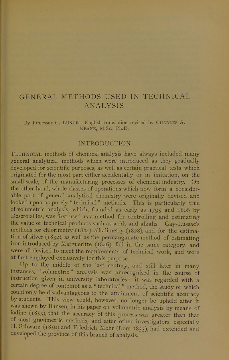 ANALYSIS By Professor G. Lunge. English translation revised by Charles A. Keane, M.Sc., Ph.D. INTRODUCTION TECHNICAL methods of chemical analysis have always included many general analytical methods which were introduced as they gradually developed for scientific purposes, as well as certain practical tests which originated for the most part either accidentally or in imitation, on the small scale, of the manufacturing processes of chemical industry. On the other hand, whole classes of operations which now form a consider- able part of general analytical chemistry were originally devised and looked upon as purely “ technical ” methods. This is particularly true of volumetric analysis, which, founded as early as 1795 and 1806 by Descroizilles, was first used as a method for controlling and estimating the value of technical products such as acids and alkalis. Gay-Lussac’s methods for chlorimetry (1824), alkalimetry (1828), and for the estima- tion of silver (1832), as well as the permanganate method of estimating iron introduced by Margueritte (1846), fall in the same category, and were all devised to meet the requirements of technical work, and were at first employed exclusively for this purpose. Up to the middle of the last century, and still later in many instances, “ volumetric ” analysis was unrecognised in the course of instruction given in university laboratories : it was regarded with a certain degree of contempt as a “ technical ” method, the study of which could only be disadvantageous to the attainment of scientific accuracy by students. 1 his view could, however, no longer be upheld after it was shown by Bunsen, in his paper on volumetric analysis by means of iodine (1853)) that the accuracy of this process was greater than that of most gravimetric methods, and after other investigators, especially II. Schwarz (1850) and Friedrich Mohr (from 1855), had extended and developed the province of this branch of analysis.