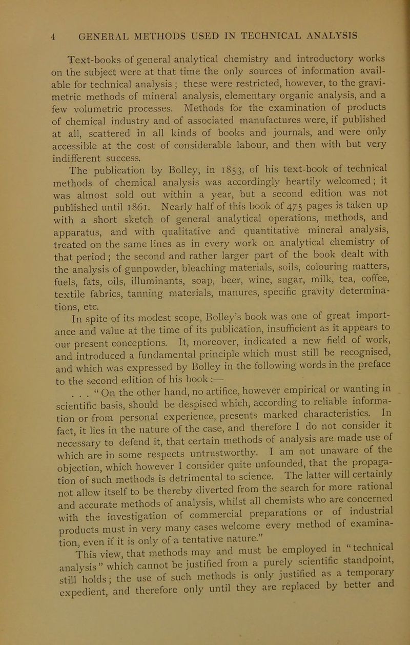 Text-books of general analytical chemistry and introductory works on the subject were at that time the only sources of information avail- able for technical analysis ; these were restricted, however, to the gravi- metric methods of mineral analysis, elementary organic analysis, and a few volumetric processes. Methods for the examination of products of chemical industry and of associated manufactures were, if published at all, scattered in all kinds of books and journals, and were only accessible at the cost of considerable labour, and then with but very indifferent success. The publication by Bolley, in 1853, of his text-book of technical methods of chemical analysis was accordingly heartily welcomed; it was almost sold out within a year, but a second edition was not published until 1861. Nearly half of this book of 475 pages is taken up with a short sketch of general analytical operations, methods, and apparatus, and with qualitative and quantitative mineral analysis, treated on the same lines as in every work on analytical chemistry of that period; the second and rather larger part of the book dealt with the analysis of gunpowder, bleaching materials, soils, colouring matters, fuels, fats, oils, illuminants, soap, beer, wine, sugar, milk, tea, coffee, textile fabrics, tanning materials, manures, specific gravity determina- tions, etc. In spite of its modest scope, Bolley’s book was one of great import- ance and value at the time of its publication, insufficient as it appears to our present conceptions. It, moreover, indicated a new field of work, and introduced a fundamental principle which must still be recognised, and which was expressed by Bolley in the following words in the preface to the second edition of his book :— “ On the other hand, no artifice, however empirical or wanting in scientific basis, should be despised which, according to reliable informa- tion or from personal experience, presents marked characteristics. In fact, it lies in the nature of the case, and therefore I do not consider it necessary to defend it, that certain methods of analysis are made use of which are in some respects untrustworthy. I am not unaware of the objection, which however I consider quite unfounded, that the propaga- tion of such methods is detrimental to science. The latter will certainly not allow itself to be thereby diverted from the search for more rational and accurate methods of analysis, whilst all chemists who are concerned with the investigation of commercial preparations or of industria products must in very many cases welcome every method of examina- tion, even if it is only of a tentative nature. , . , This view, that methods may and must be employed in technic analysis” which cannot be justified from a purely scientific standpoint, still Voids - the use of such methods is only justified as a temporary expedient.’and therefore only until they are replaced by better and