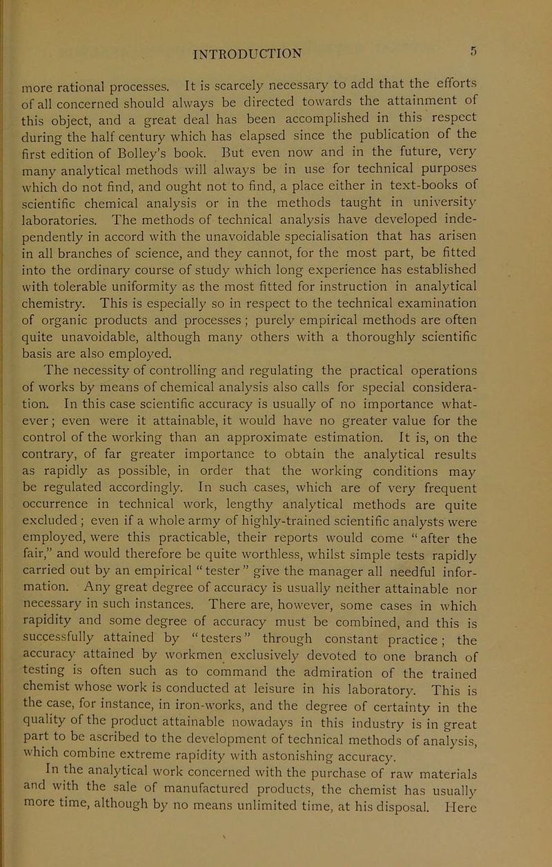 INTRODUCTION more rational processes. It is scarcely necessary to add that the efforts of all concerned should always be directed towards the attainment of this object, and a great deal has been accomplished in this respect during the half century which has elapsed since the publication of the first edition of Bolley’s book. But even now and in the future, very many analytical methods will always be in use for technical purposes which do not find, and ought not to find, a place either in text-books of scientific chemical analysis or in the methods taught in university laboratories. The methods of technical analysis have developed inde- pendently in accord with the unavoidable specialisation that has arisen in all branches of science, and they cannot, for the most part, be fitted into the ordinary course of study which long experience has established with tolerable uniformity as the most fitted for instruction in analytical chemistry. This is especially so in respect to the technical examination of organic products and processes ; purely empirical methods are often quite unavoidable, although many others with a thoroughly scientific basis are also employed. The necessity of controlling and regulating the practical operations of works by means of chemical analysis also calls for special considera- tion. In this case scientific accuracy is usually of no importance what- ever; even were it attainable, it would have no greater value for the control of the working than an approximate estimation. It is, on the contrary, of far greater importance to obtain the analytical results as rapidly as possible, in order that the working conditions may be regulated accordingly. In such cases, which are of very frequent occurrence in technical work, lengthy analytical methods are quite excluded ; even if a whole army of highly-trained scientific analysts were employed, were this practicable, their reports would come “ after the fair,” and would therefore be quite worthless, whilst simple tests rapidly carried out by an empirical “ tester ” give the manager all needful infor- mation. Any great degree of accuracy is usually neither attainable nor necessary in such instances. There are, however, some cases in which rapidity and some degree of accuracy must be combined, and this is successfully attained by “testers” through constant practice; the accuracy attained by workmen exclusively devoted to one branch of testing is often such as to command the admiration of the trained chemist whose work is conducted at leisure in his laboratory. This is the case, for instance, in iron-works, and the degree of certainty in the quality of the product attainable nowadays in this industry is in great part to be ascribed to the development of technical methods of analysis, which combine extreme rapidity with astonishing accuracy. In the analytical work concerned with the purchase of raw materials and with the sale of manufactured products, the chemist has usually more time, although by no means unlimited time, at his disposal. Here