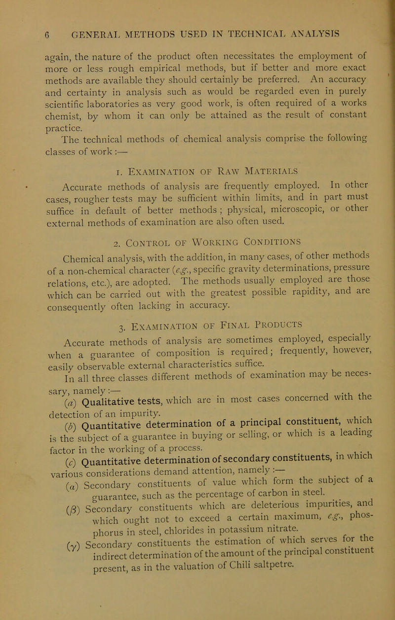 again, the nature of the product often necessitates the employment of more or less rough empirical methods, but if better and more exact methods are available they should certainly be preferred. An accuracy and certainty in analysis such as would be regarded even in purely scientific laboratories as very good work, is often required of a works chemist, by whom it can only be attained as the result of constant practice. The technical methods of chemical analysis comprise the following classes of work :— r. Examination of Raw Materials Accurate methods of analysis are frequently employed. In other cases, rougher tests may be sufficient within limits, and in part must suffice in default of better methods ; physical, microscopic, or other external methods of examination are also often used. 2. Control of Working Conditions Chemical analysis, with the addition, in many cases, of other methods of a non-chemical character (eg, specific gravity determinations, pressure relations, etc.), are adopted. The methods usually employed aie those which can be carried out with the greatest possible rapidity, and are consequently often lacking in accuracy. 3. Examination of Final Products Accurate methods of analysis are sometimes employed, especially when a guarantee of composition is required, frequently, ho\\e\er, easily observable external chaiacteiistics suffice. In all three classes different methods of examination may be neces- sary, namely:— (a) Qualitative tests, which are in most cases concerned with the detection of an impurity. . , , . , (b) Quantitative determination of a principal constituent, which is the subject of a guarantee in buying or selling, or which is a leading factor in the working of a process. . (c) Quantitative determination of secondary constituents, in which various considerations demand attention, namely (a) Secondary constituents of value which form the subject of a guarantee, such as the percentage of carbon in steel. . (8) Secondary constituents which are deleterious impurities, and which ought not to exceed a certain maximum, eg., phos- phorus in steel, chlorides in potassium nitrate. AA Secondary constituents the estimation of which serves for the indirect determination of the amount of the principal constituent present, as in the valuation of Chili saltpetre.