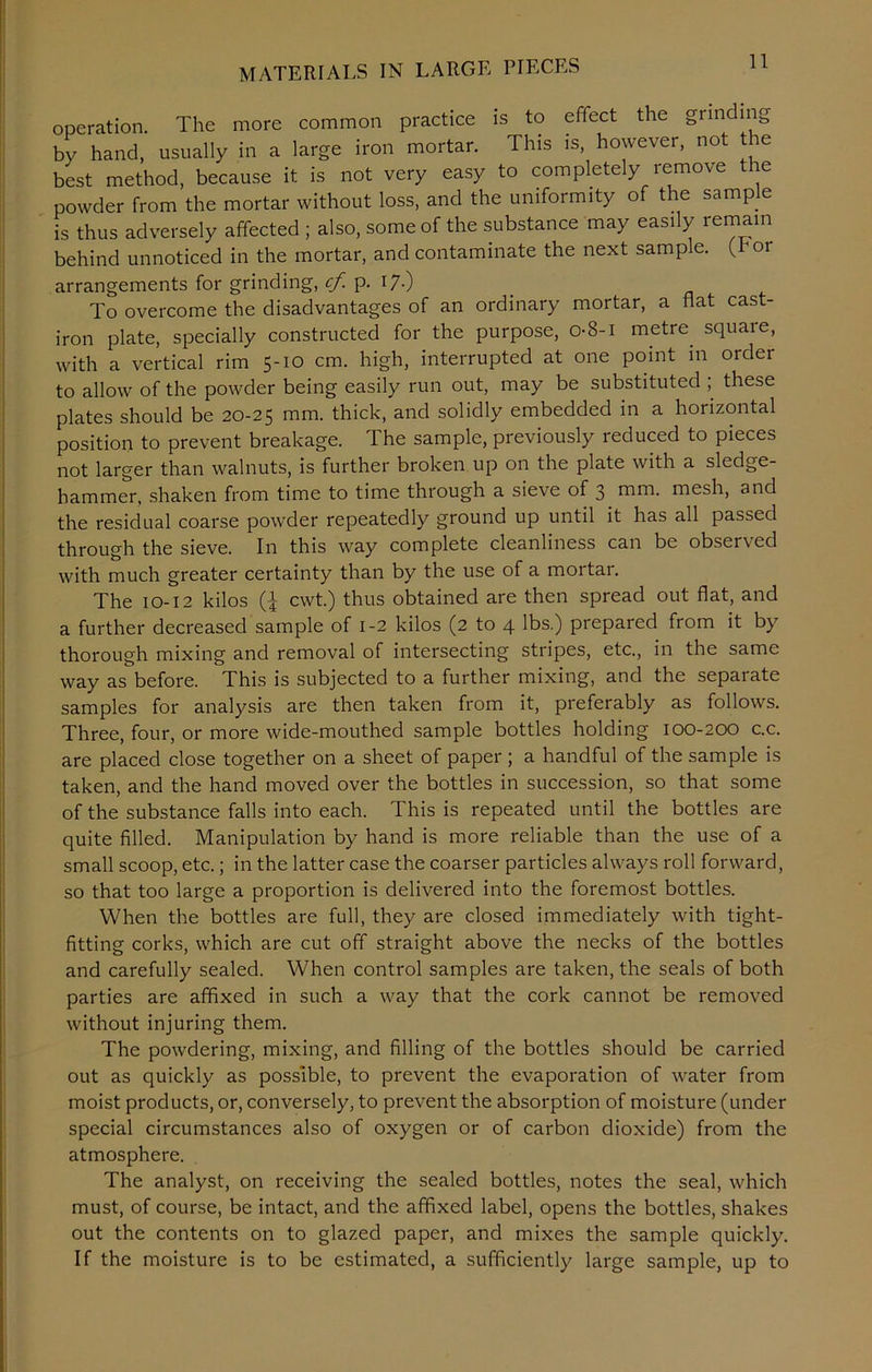 MATERIALS IN LARGE PIECES operation. The more common practice is to effect the grinding by hand, usually in a large iron mortar. This is, however, not the best method, because it is not very easy to completely remove the powder from the mortar without loss, and the uniformity of the sample is thus adversely affected ; also, some of the substance may easily remain behind unnoticed in the mortar, and contaminate the next sample. (Tor arrangements for grinding, cf. p. 17.) To overcome the disadvantages of an ordinary mortar, a flat cast- iron plate, specially constructed for the purpose, 08-1 metre square, with a vertical rim 5-10 cm. high, interrupted at one point in order to allow of the powder being easily run out, may be substituted ; these plates should be 20-25 mm. thick, and solidly embedded in a horizontal position to prevent breakage. The sample, previously reduced to pieces not larger than walnuts, is further broken up on the plate with a sledge- hammer, shaken from time to time through a sieve of 3 mm. mesh, and the residual coarse powder repeatedly ground up until it has all passed through the sieve. In this way complete cleanliness can be observed with much greater certainty than by the use of a mortar. The 10-12 kilos (£ cwt.) thus obtained are then spread out flat, and a further decreased sample of 1-2 kilos (2 to 4 lbs.) prepared from it by thorough mixing and removal of intersecting stripes, etc., in the same way as before. This is subjected to a further mixing, and the sepaiate samples for analysis are then taken from it, preferably as follows. Three, four, or more wide-mouthed sample bottles holding 100-200 c.c. are placed close together on a sheet of paper ; a handful of the sample is taken, and the hand moved over the bottles in succession, so that some of the substance falls into each. This is repeated until the bottles are quite filled. Manipulation by hand is more reliable than the use of a small scoop, etc.; in the latter case the coarser particles always roll forward, so that too large a proportion is delivered into the foremost bottles. When the bottles are full, they are closed immediately with tight- fitting corks, which are cut off straight above the necks of the bottles and carefully sealed. When control samples are taken, the seals of both parties are affixed in such a way that the cork cannot be removed without injuring them. The powdering, mixing, and filling of the bottles should be carried out as quickly as possible, to prevent the evaporation of water from moist products, or, conversely, to prevent the absorption of moisture (under special circumstances also of oxygen or of carbon dioxide) from the atmosphere. The analyst, on receiving the sealed bottles, notes the seal, which must, of course, be intact, and the affixed label, opens the bottles, shakes out the contents on to glazed paper, and mixes the sample quickly. If the moisture is to be estimated, a sufficiently large sample, up to