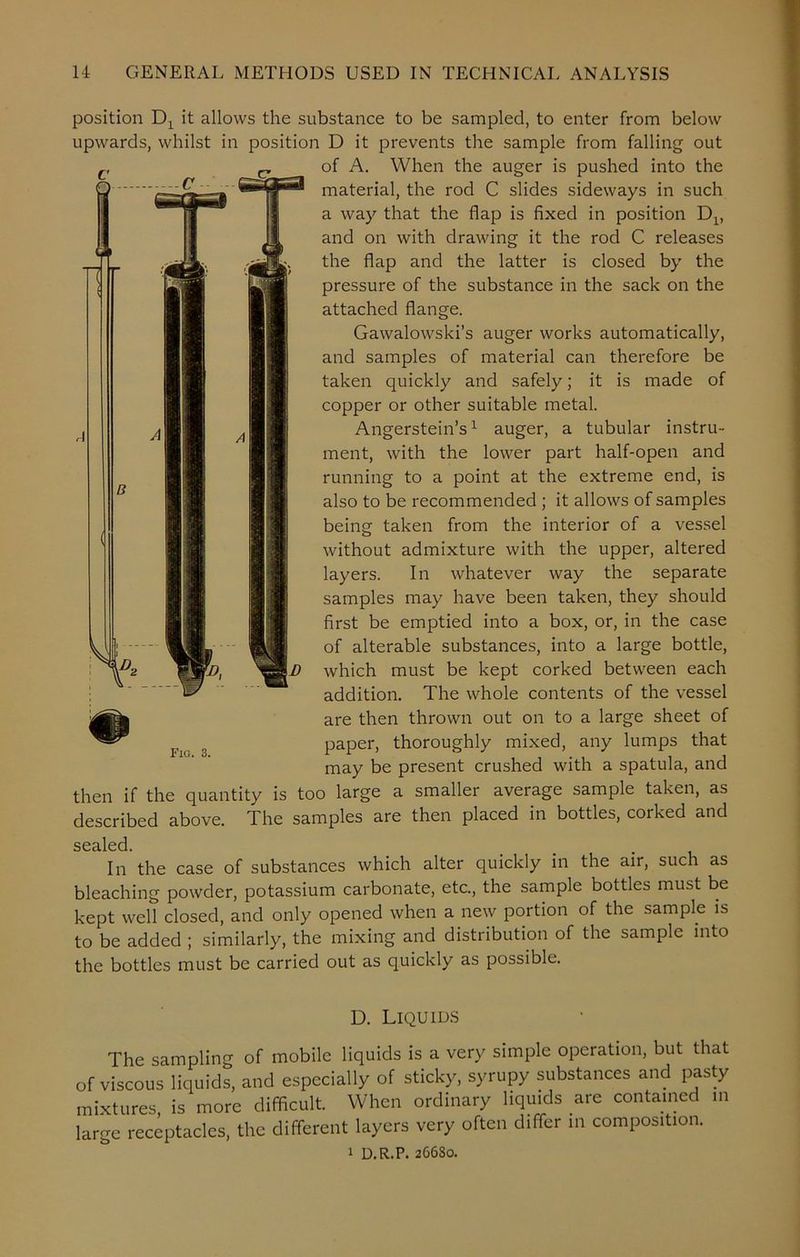 C c position Dx it allows the substance to be sampled, to enter from below upwards, whilst in position D it prevents the sample from falling out of A. When the auger is pushed into the material, the rod C slides sideways in such a way that the flap is fixed in position and on with drawing it the rod C releases . ^ the flap and the latter is closed by the I 11 HH ylfl! pressure of the substance in the sack on the attached flange. Gawalowski’s auger works automatically, and samples of material can therefore be taken quickly and safely; it is made of copper or other suitable metal. Angerstein’s1 auger, a tubular instru- ment, with the lower part half-open and running to a point at the extreme end, is also to be recommended ; it allows of samples being taken from the interior of a vessel without admixture with the upper, altered layers. In whatever way the separate samples may have been taken, they should first be emptied into a box, or, in the case of alterable substances, into a large bottle, \D which must be kept corked between each addition. The whole contents of the vessel are then thrown out on to a large sheet of paper, thoroughly mixed, any lumps that may be present crushed with a spatula, and B fc Fig. 3. then if the quantity is too large a smaller average sample taken, as described above. The samples are then placed in bottles, corked and sealed In the case of substances which alter quickly in the air, such as bleaching powder, potassium carbonate, etc., the sample bottles must be kept well closed, and only opened when a new portion of the sample is to be added ; similarly, the mixing and distribution of the sample into the bottles must be carried out as quickly as possible. D. Liquids The sampling of mobile liquids is a very simple operation, but that of viscous liquids, and especially of sticky, syrupy substances and pasty mixtures is more difficult. When ordinary liquids are contained in large receptacles, the different layers very often differ in composition. 1 D.R.P. 266S0.