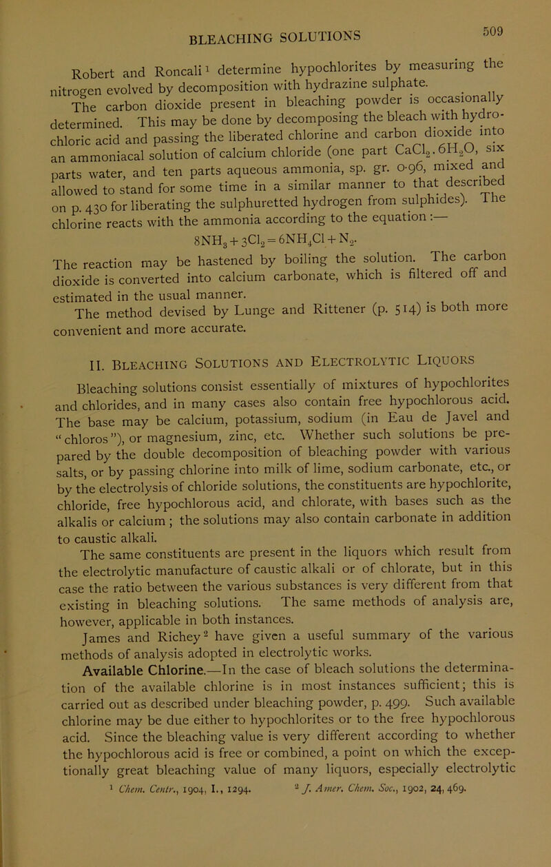 Robert and Roncali1 determine hypochlorites by measuring the nitrogen evolved by decomposition with hydrazine sulphate. _ The carbon dioxide present in bleaching powder is occasionally determined. This may be done by decomposing the bleach with hydro- chloric acid and passing the liberated chlorine and carbon dioxide into an ammoniacal solution of calcium chloride (one part CaCl2.6H2U, s parts water, and ten parts aqueous ammonia, sp. gr. 0-96, mixed an allowed to stand for some time in a similar manner to that described on p. 430 for liberating the sulphuretted hydrogen from sulphides). 1 he chlorine reacts with the ammonia according to the equation 8NH3 + sCl2 = 6NH4C1 + N2. The reaction may be hastened by boiling the solution. The carbon dioxide is converted into calcium carbonate, which is filtered off and estimated in the usual manner. The method devised by Lunge and Rittener (p. 514) is both more convenient and more accurate. II. Bleaching Solutions and Electrolytic Liquors Bleaching solutions consist essentially of mixtures of hypochlorites and chlorides, and in many cases also contain free hypochlorous acid. The base may be calcium, potassium, sodium (in Eau de Javel and “chloros”), or magnesium, zinc, etc. Whether such solutions be pre- pared by the double decomposition of bleaching powder with various salts, or by passing chlorine into milk of lime, sodium carbonate, etc., or by the electrolysis of chloride solutions, the constituents are hypochlorite, chloride, free hypochlorous acid, and chlorate, with bases such as the alkalis or calcium ; the solutions may also contain carbonate in addition to caustic alkali. The same constituents are present in the liquors which result from the electrolytic manufacture of caustic alkali or of chlorate, but in this case the ratio between the various substances is very different from that existing in bleaching solutions. The same methods of analysis are, however, applicable in both instances. James and Richey2 have given a useful summary of the various methods of analysis adopted in electrolytic works. Available Chlorine.—In the case of bleach solutions the determina- tion of the available chlorine is in most instances sufficient; this is carried out as described under bleaching powder, p. 499. Such available chlorine may be due either to hypochlorites or to the free hypochlorous acid. Since the bleaching value is very different according to whether the hypochlorous acid is free or combined, a point on which the excep- tionally great bleaching value of many liquors, especially electrolytic 1 Client. Cellir., 1904, I., 1294. 2 J. Amer. Chew. Soc., 1902, 24, 469.