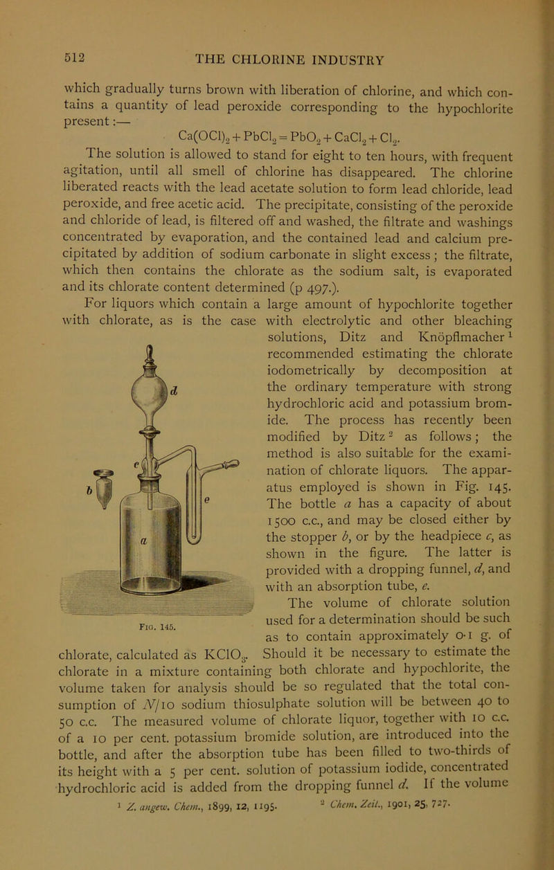 which gradually turns brown with liberation of chlorine, and which con- tains a quantity of lead peroxide corresponding to the hypochlorite present:— Ca(OCl)2 + PbCI2 = PbO, + CaCl, + CI2. The solution is allowed to stand for eight to ten hours, with frequent agitation, until all smell of chlorine has disappeared. The chlorine liberated reacts with the lead acetate solution to form lead chloride, lead peroxide, and free acetic acid. The precipitate, consisting of the peroxide and chloride of lead, is filtered off and washed, the filtrate and washings concentrated by evaporation, and the contained lead and calcium pre- cipitated by addition of sodium carbonate in slight excess ; the filtrate, which then contains the chlorate as the sodium salt, is evaporated and its chlorate content determined (p 497.). For liquors which contain a large amount of hypochlorite together with chlorate, as is the case with electrolytic and other bleaching solutions, Ditz and Knopflmacher1 recommended estimating the chlorate iodometrically by decomposition at the ordinary temperature with strong hydrochloric acid and potassium brom- ide. The process has recently been modified by Ditz2 as follows; the method is also suitable for the exami- nation of chlorate liquors. The appar- atus employed is shown in Fig. 145. The bottle a has a capacity of about 1500 c.c., and may be closed either by the stopper b, or by the headpiece c, as shown in the figure. The latter is provided with a dropping funnel, d, and with an absorption tube, e. The volume of chlorate solution used for a determination should be such Fio. 145. . - as to contain approximately 01 g. ot chlorate, calculated as KC103. Should it be necessary to estimate the chlorate in a mixture containing both chlorate and hypochlorite, the volume taken for analysis should be so regulated that the total con- sumption of IV/10 sodium thiosulphate solution will be between 40 to 50 c.c. The measured volume of chlorate liquor, together with 10 c.c. of a 10 per cent, potassium bromide solution, are introduced into the bottle, and after the absorption tube has been filled to two-thirds of its height with a 5 per cent, solution of potassium iodide, concent) atcd hydrochloric acid is added from the dropping funnel d. If the volume 1 Z. angew. Che in., 18991 12, 1195- ' Chetn.Zeii., 19°11 25> 7-7-