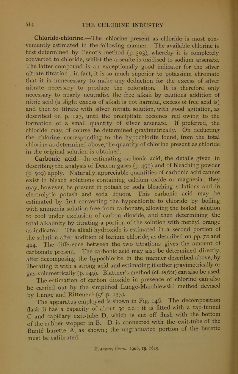 Chloride-chlorine.—The chlorine present as chloride is most con- veniently estimated in the following manner. The available chlorine is first determined by Penot’s method (p. 503), whereby it is completely converted to chloride, whilst the arsenite is oxidised to sodium arsenate. The latter compound is an exceptionally good indicator for the silver nitrate titration ; in fact, it is so much superior to potassium chromate that it is unnecessary to make any deduction for the excess of silver nitrate necessary to produce the coloration. It is therefore only necessary to nearly neutralise the free alkali by cautious addition of nitric acid (a slight excess of alkali is not harmful, excess of free acid is) and then to titrate with silver nitrate solution, with good agitation, as described on p. 123, until the precipitate becomes red owing to the formation of a small quantity of silver arsenate. If preferred, the chloride may, of course, be determined gravimetrically. On deducting the chlorine corresponding to the hypochlorite found, from the total chlorine as determined above, the quantity of chlorine present as chloride in the original solution is obtained. Carbonic acid.—In estimating carbonic acid, the details given in describing the analysis of Deacon gases (p. 491) and of bleaching powder (p. 509) apply. Naturally, appreciable quantities of carbonic acid cannot exist in bleach solutions containing calcium oxide or magnesia ; they may, however, be present in potash or soda bleaching solutions and in electrolytic potash and soda liquors. This carbonic acid may be estimated by first converting the hypochlorite to chloride by boiling with ammonia solution free from carbonate, allowing the boiled solution to cool under exclusion of carbon dioxide, and then determining the total alkalinity by titrating a portion of the solution with methyl orange as indicator. The alkali hydroxide is estimated in a second portion of the solution after addition of barium chloride, as described on pp. 72 and 424. The difference between the two titrations gives the amount of carbonate present. The carbonic acid may also be determined directly, after decomposing the hypochlorite in the manner described above, by liberating it with a strong acid and estimating it either gravimetrically or gas-volumetrically (p. 149). Blattner’s method (cf. infra) can also be used. The estimation of carbon dioxide in presence of chlorine can also be carried out by the simplified Lunge-Marchlewski method devised by Lunge and Rittener 1 {cf p. 153)- The apparatus employed is shown in Fig. 146. The decomposition flask B has a capacity of about 30 c.c.; it is fitted with a tap-funnel C and capillary exit-tube D, which is cut off flush with the bottom of the rubber stopper in B. D is connected with the exit-tube of the Bunt6 burette A, as shown; the ungraduated portion of the burette must be calibrated. Z.attgev). Chew., 1906, 19, 1849.