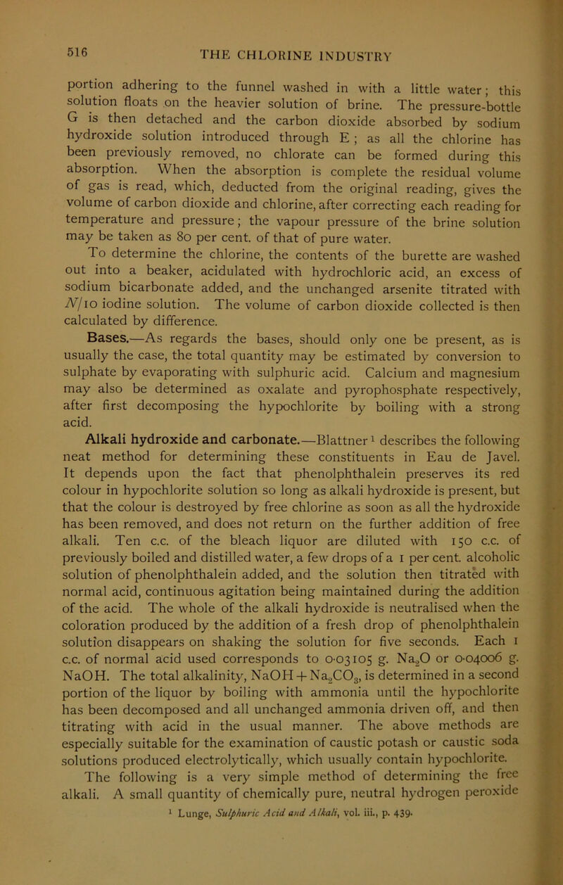 portion adhering to the funnel washed in with a little water; this solution floats on the heavier solution of brine. The pressure-bottle G is then detached and the carbon dioxide absorbed by sodium hydroxide solution introduced through E ; as all the chlorine has been previously removed, no chlorate can be formed during this absorption. When the absorption is complete the residual volume of gas is read, which, deducted from the original reading, gives the volume of carbon dioxide and chlorine, after correcting each reading for temperature and pressure; the vapour pressure of the brine solution may be taken as 80 per cent, of that of pure water. To determine the chlorine, the contents of the burette are washed out into a beaker, acidulated with hydrochloric acid, an excess of sodium bicarbonate added, and the unchanged arsenite titrated with N/io iodine solution. The volume of carbon dioxide collected is then calculated by difference. Bases.—As regards the bases, should only one be present, as is usually the case, the total quantity may be estimated by conversion to sulphate by evaporating with sulphuric acid. Calcium and magnesium may also be determined as oxalate and pyrophosphate respectively, after first decomposing the hypochlorite by boiling with a strong acid. Alkali hydroxide and carbonate.— Blattner1 describes the following neat method for determining these constituents in Eau de Javel. It depends upon the fact that phenolphthalein preserves its red colour in hypochlorite solution so long as alkali hydroxide is present, but that the colour is destroyed by free chlorine as soon as all the hydroxide has been removed, and does not return on the further addition of free alkali. Ten c.c. of the bleach liquor are diluted with 150 c.c. of previously boiled and distilled water, a few drops of a 1 per cent, alcoholic solution of phenolphthalein added, and the solution then titrated with normal acid, continuous agitation being maintained during the addition of the acid. The whole of the alkali hydroxide is neutralised when the coloration produced by the addition of a fresh drop of phenolphthalein solution disappears on shaking the solution for five seconds. Each 1 c.c. of normal acid used corresponds to 0-03105 g. Na20 or 0-04006 g. NaOH. The total alkalinity, NaOH + Na2C03, is determined in a second portion of the liquor by boiling with ammonia until the hypochlorite has been decomposed and all unchanged ammonia driven off, and then titrating with acid in the usual manner. The above methods are especially suitable for the examination of caustic potash or caustic soda solutions produced electrolytically, which usually contain hypochlorite. The following is a very simple method of determining the free alkali. A small quantity of chemically pure, neutral hydrogen peroxide 1 Lunge, Sulphuric Acid and Alkali, vol. iii., p. 439-