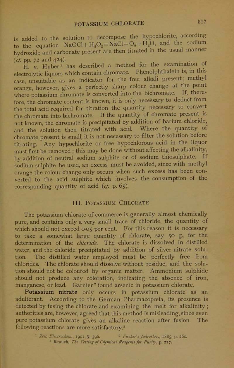 POTASSIUM CHLORATE is added to the solution to decompose the hypochlorite, according to the equation NaOCl + Ha02= NaCl + °2+ H20, and the sodium hydroxide and carbonate present are then titrated in the usual manner (cf pp. 72 and 424). . . H. v. Huber1 has described a method for the examination ot electrolytic liquors which contain chromate. Phenolphthalein is, in this case, unsuitable as an indicator for the free alkali present; methyl orange, however, gives a perfectly sharp colour change at the point where potassium chromate is converted into the bichromate. If, there- fore, the chromate content is known, it is only necessary to deduct from the total acid required for titration the quantity necessary to convert the chromate into bichromate. If the quantity of chromate present is not known, the chromate is precipitated by addition of barium chloride, and the solution then titrated with acid. Where the quantity of chromate present is small, it is not necessary to filter the solution befoie titrating. Any hypochlorite or free hypochlorous acid in the liquor must first be removed ; this may be done without affecting the alkalinity, by addition of neutral sodium sulphite or of sodium thiosulphate. If sodium sulphite be used, an excess must be avoided, since with methyl orange the colour change only occurs when such excess has been con- verted to the acid sulphite which involves the consumption of the corresponding quantity of acid (cf. p. 65). III. Potassium Chlorate The potassium chlorate of commerce is generally almost chemically pure, and contains only a very small trace of chloride, the quantity of which should not exceed 0-05 per cent. For this reason it is necessary to take a somewhat large quantity of chlorate, say 50 g., for the determination of the chloride. The chlorate is dissolved in distilled water, and the chloride precipitated by addition of silver nitrate solu- tion. The distilled water employed must be perfectly free from chlorides. The chlorate should dissolve without residue, and the solu- tion should not be coloured by organic matter. Ammonium sulphide should not produce any coloration, indicating the absence of iron, manganese, or lead. Gamier2 found arsenic in potassium chlorate. Potassium nitrate only occurs in potassium chlorate as an adulterant. According to the German Pharmacopoeia, its presence is detected by fusing the chlorate and examining the melt for alkalinity ; authorities are, however, agreed that this method is misleading, since even pure potassium chlorate gives an alkaline reaction after fusion. The following reactions are more satisfactory.3 1 Zeil. Eleclrochem., 1901, 7, 396. 2 Fischer's Jahresber1885, p. 260. :l Krauch, The Testing of Chemical Reagents for Purity, p. 227.