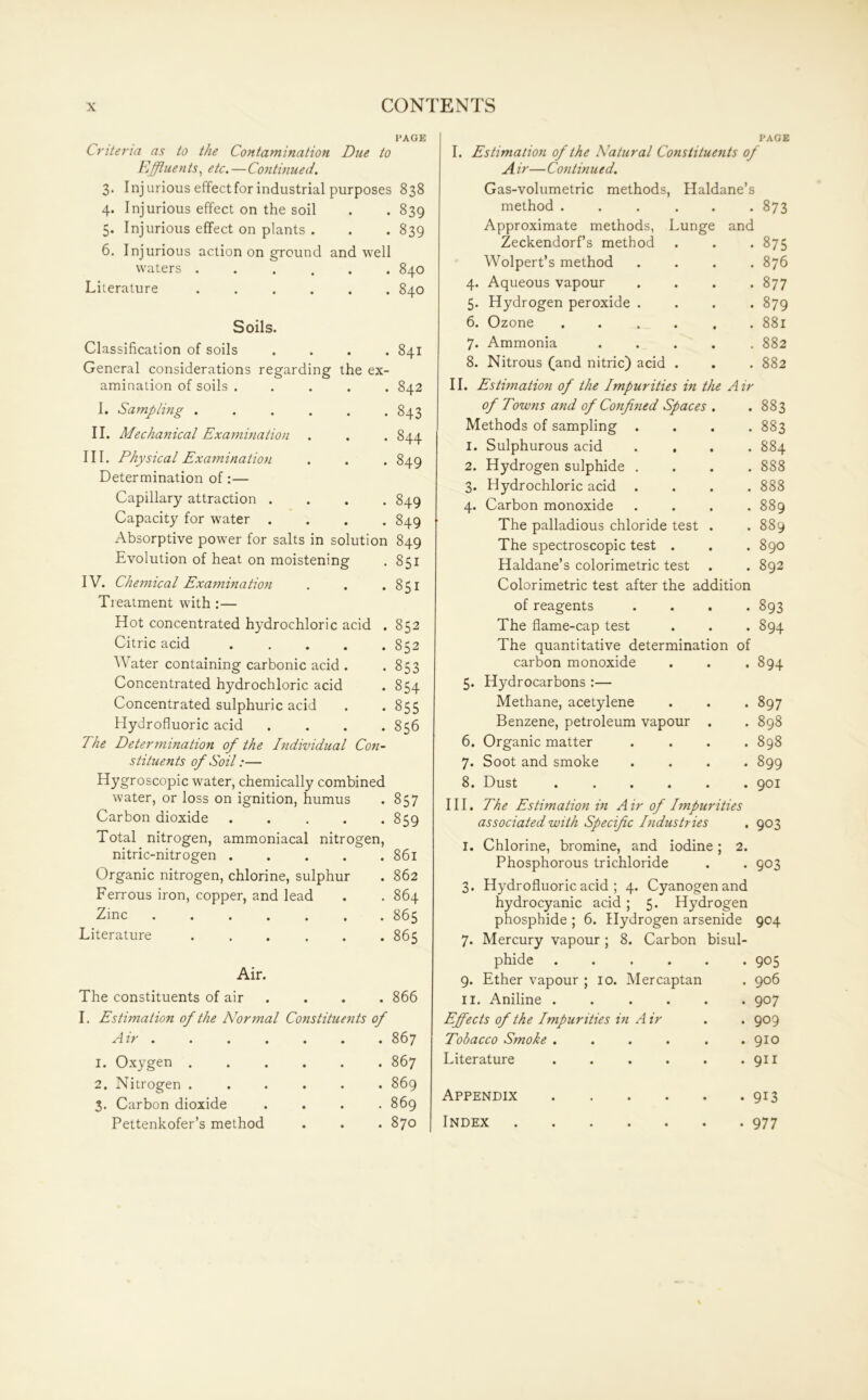 PAGE Criteria as to the Contamination Due to Effluents, etc.—Continued. 3. Injurious effect for industrial purposes 838 4. Injurious effect on the soil . . 839 5. Injurious effect on plants . . . 839 6. Injurious action on ground and well waters ...... 840 Literature 840 Soils. Classification of soils .... 841 General considerations regarding the ex- amination of soils ..... 842 I. Sampling 843 II. Mechanical Examination . . . 844 III. Physical Examination . . . 849 Determination of:— Capillary attraction .... 849 Capacity for water .... 849 Absorptive power for salts in solution 849 Evolution of heat on moistening . 851 IV. Chemical Examination . . .851 Treatment with :— Hot concentrated hydrochloric acid . 852 Citric acid 852 Water containing carbonic acid . . 853 Concentrated hydrochloric acid . 854 Concentrated sulphuric acid . *855 Hydrofluoric acid .... 856 The Determination of the Individual Con- stituents of Soil:— Hygroscopic water, chemically combined water, or loss on ignition, humus . 857 Carbon dioxide ..... 859 Total nitrogen, ammoniacal nitrogen, nitric-nitrogen 861 Organic nitrogen, chlorine, sulphur . 862 Ferrous iron, copper, and lead . . 864 Zinc 865 Literature ...... 865 Air. The constituents of air . . . 866 I. Estimation of the Normal Constituents of Air . 1. Oxygen . 2. Nitrogen . 3. Carbon dioxide Pettenkofer’s method . 867 . 867 . 869 . 869 . 870 PAGE I. Estimation of the Natural Constituents of A ir— Contin tied. Gas-volumetric methods, Haldane’s method ..... • 873 Approximate methods, Lunge and Zeckendorf’s method • 875 Wolpert’s method . 876 4. Aqueous vapour 00 ^4 5. Hydrogen peroxide . . 879 6. Ozone ..... . 881 7. Ammonia .... . 882 8. Nitrous (and nitric) acid . . 882 II. Estimation of the Impurities in the Air of Towns and of Confined Spaces . • 00 00 04 Methods of sampling . . 883 I. Sulphurous acid . , . 884 2. Hydrogen sulphide . . 888 3. Hydrochloric acid . . 888 4. Carbon monoxide OO OO VO The palladious chloride test . 00 00 • The spectroscopic test . . 890 Haldane’s colorimetric test . 892 Colorimetric test after the addition of reagents . 893 The flame-cap test . 894 The quantitative determinatior of carbon monoxide . 894 5. Hydrocarbons :— Methane, acetylene . 897 Benzene, petroleum vapour . . 898 6. Organic matter . 898 7. Soot and smoke . 899 8. Dust ..... . 901 III. The Estimation in A ir of Impurities associated with Specific Industries . 903 I. Chlorine, bromine, and iodine; 2. Phosphorous trichloride • 903 3. Hydrofluoric acid ; 4. Cyanogen and hydrocyanic acid ; 5. Hydrogen phosphide ; 6. Hydrogen arsenide 904 7. Mercury vapour; 8. Carbon bisul- phide • • • • 905 9. Ether vapour ; 10, . Mercaptan . 906 11. Aniline . • • • . 907 Effects of the Impurities in Air . 909 Tobacco Smoke . • • • . 910 Literature • • • . 911 Appendix • • • • 913 Index • • • • 977