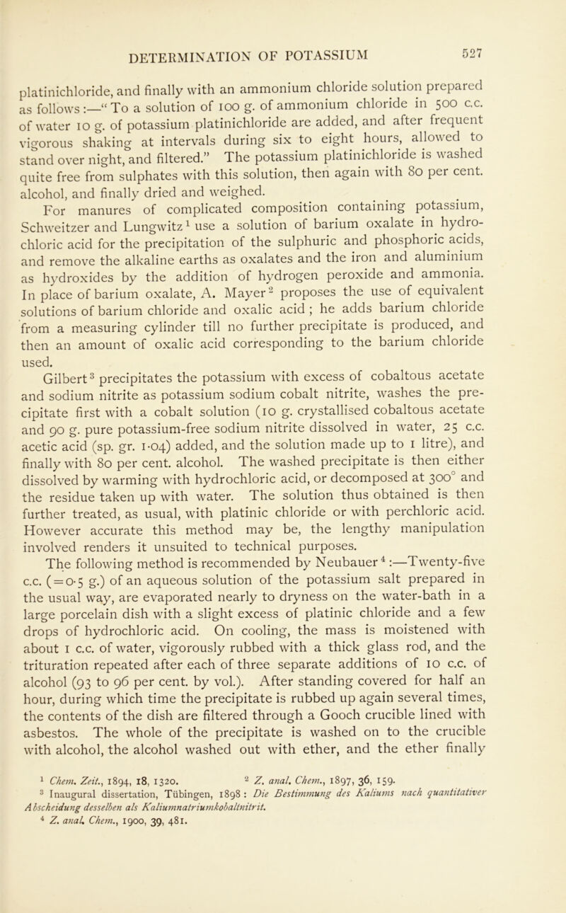 platinichloride, and finally with an ammonium chloride solution prepared as follows :—“ To a solution of ioo g. of ammonium chloride in 500 c.c. of water 10 g. of potassium platinichloride are added, and after frequent vigorous shaking at intervals during six to eight hours, allowed to stand over night, and filtered.” The potassium platinichloride is washed quite free from sulphates with this solution, then again with 80 per cent. alcohol, and finally dried and weighed. For manures of complicated composition containing potassium, Schweitzer and Lungwitz4 use a solution of barium oxalate in hydro- chloric acid for the precipitation of the sulphuric and phosphoric acids, and remove the alkaline earths as oxalates and the iron and aluminium as hydroxides by the addition of hydrogen peroxide and ammonia. In place of barium oxalate, A. Mayer2 proposes the use of equivalent solutions of barium chloride and oxalic acid ; he adds barium chloride from a measuring cylinder till no further precipitate is produced, and then an amount of oxalic acid corresponding to the barium chloride used. Gilbert3 precipitates the potassium with excess of cobaltous acetate and sodium nitrite as potassium sodium cobalt nitrite, washes the pre- cipitate first with a cobalt solution (10 g. crystallised cobaltous acetate and 90 g. pure potassium-free sodium nitrite dissolved in water, 25 c.c. acetic acid (sp. gr. 1-04) added, and the solution made up to 1 litre), and finally with 80 per cent, alcohol. The washed precipitate is then either dissolved by warming with hydrochloric acid, or decomposed at 300° and the residue taken up with water. The solution thus obtained is then further treated, as usual, with platinic chloride or with perchloric acid. However accurate this method may be, the lengthy manipulation involved renders it unsuited to technical purposes. The following method is recommended by Neubauer4 :—Twenty-five c.c. ( = 0-5 g.) of an aqueous solution of the potassium salt prepared in the usual way, are evaporated nearly to dryness on the water-bath in a large porcelain dish with a slight excess of platinic chloride and a few drops of hydrochloric acid. On cooling, the mass is moistened with about 1 c.c. of water, vigorously rubbed with a thick glass rod, and the trituration repeated after each of three separate additions of 10 c.c. of alcohol (93 to 96 per cent, by vol.). After standing covered for half an hour, during which time the precipitate is rubbed up again several times, the contents of the dish are filtered through a Gooch crucible lined with asbestos. The whole of the precipitate is washed on to the crucible with alcohol, the alcohol washed out with ether, and the ether finally 1 Chem. Zeit., 1894, 18, 1320. 2 Z. anal. Chem., 1897, 36, 159. 3 Inaugural dissertation, Tubingen, 1898 : Die Bestwimung des Kaliums nach quantitativer A bscheidung desselben als Kaliumnatriumkobaltnitrit.