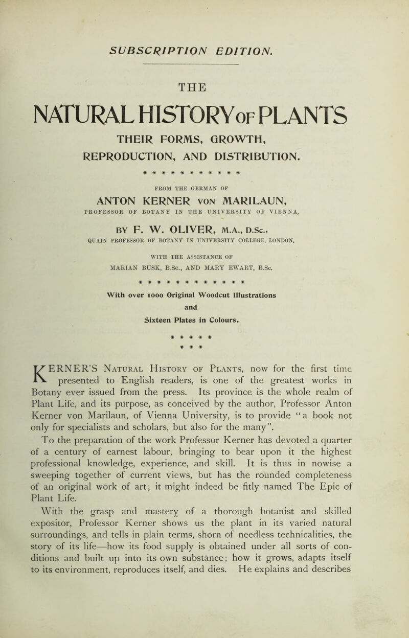 SUBSCRIPTION EDITION. THE NATURAL HISTORYof PLANTS THEIR FORMS, GROWTH, REPRODUCTION, AND DISTRIBUTION. FROM THE GERMAN OF ANTON KERNER von MARILAUN, PROFESSOR OF BOTANY IN THE UNIVERSITY OF VIENNA, BY F. W. OLIVER, M.A., D.Sc., QUAIN PROFESSOR OF BOTANY IN UNIVERSITY COLLEGE, LONDON, WITH THE ASSISTANCE OF MARIAN BUSK, B.Sc., AND MARY EWART, B.Sc. With over 1000 Original Woodcut Illustrations and Sixteen Plates in Colours. • ® ® KERNER’S Natural History of Plants, now for the first time presented to English readers, is one of the greatest works in Botany ever issued from the press. Its province is the whole realm of Plant Life, and its purpose, as conceived by the author, Professor Anton Kerner von Marilaun, of Vienna University, is to provide “a book not only for specialists and scholars, but also for the many”. To the preparation of the work Professor Kerner has devoted a quarter of a century of earnest labour, bringing to bear upon it the highest professional knowledge, experience, and skill. It is thus in nowise a sweeping together of current views, but has the rounded completeness of an original work of art; it might indeed be fitly named The Epic of Plant Life. With the grasp and mastery of a thorough botanist and skilled expositor, Professor Kerner shows us the plant in its varied natural surroundings, and tells in plain terms, shorn of needless technicalities, the story of its life—how its food supply is obtained under all sorts of con- ditions and built up into its own substance; how it grows, adapts itself to its environment, reproduces itself, and dies. He explains and describes