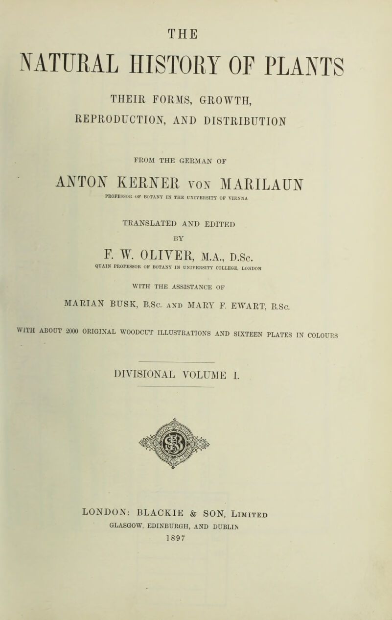 NATURAL HISTORY OF PLANTS THEIR FORMS, GROWTH, REPRODUCTION, AND DISTRIBUTION FROM THE GERMAN OF ANTON KERNER von MARILAUN PROFESSOR OF BOTANY IN THE UNIVERSITY OF VIENNA TRANSLATED AND EDITED BY F. W. OLIVER, m.a., D.Sc. QUAIN PROFESSOR OF BOTANY IN UNIVERSITY COLLEGE, LONDON WITH THE ASSISTANCE OF MARIAN BUSK, B.Sc. and MARY F. EWART, B.Sc. WITH ABOUT 2000 ORIGINAL WOODCUT ILLUSTRATIONS AND SIXTEEN PLATES IN COLOURS DIVISIONAL VOLUME I. LONDON: BLACKIE & SON, Limited GLASGOW. EDINBURGH, AND DUBLIN 1897