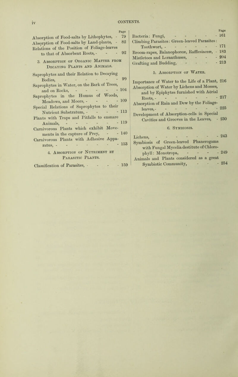 IV CONTENTS. Page Absorption of Food-salts by Lithophytes, - 79 Absorption of Food-salts by Land-plants, - 82 Relations of the Position of Foliage-leaves to that of Absorbent Roots, - - - 92 3. Absorption of Organic Matter from Decaying Plants and Animals. Saprophytes and their Relation to Decaying Bodies, Saprophytes in Water, on the Bark of Trees, and on Rocks, - Saprophytes in the Humus of Woods, Meadows, and Moors, - Special Relations of Saprophytes to their Nutrient Substratum, - Plants with Traps and Pitfalls to ensnare Animals, ------ Carnivorous Plants which exhibit Move- ments in the capture of Prey, Carnivorous Plants with Adhesive Appa- ratus, 99 104 109 113 119 140 153 4. Absorption of Nutriment by Parasitic Plants. Classification of Parasites, - - - - 159 Page Bacteria: Fungi, 161 Climbing Parasites: Green-leaved Parasites: Tooth wort, - - - - - -171 Broom-rapes, Balanophorese, Rafflesiacese, - 183 Mistletoes and Loranthuses, - - - 204 Grafting and Budding, - 213 5. Absorption of Water. Importance of Water to the Life of a Plant, 216 Absorption of Water by Lichens and Mosses, and by Epiphytes furnished with Aerial Roots, 217 Absorption of Rain and Dew by the Foliage- leaves, 225 Development of Absorption-cells in Special Cavities and Grooves in the Leaves, - 230 6. Symbiosis. Lichens, ' 243 Symbiosis of Green-leaved Phanerogams with Fungal Mycelia destitute of Chloro- phyll: Monotropa, - 249 Animals and Plants considered as a great Symbiotic Community, - - - 254