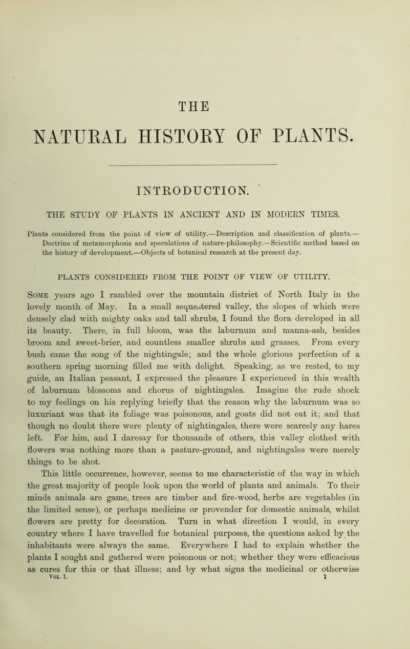 NATURAL HISTORY OF PLANTS. INTRODUCTION. THE STUDY OF PLANTS IN ANCIENT AND IN MODERN TIMES. Plants considered from the point of view of utility.—Description and classification of plants.— Doctrine of metamorphosis and speculations of nature-philosophy.—Scientific method based on the history of development.—Objects of botanical research at the present day. PLANTS CONSIDERED FROM THE POINT OF VIEW OF UTILITY. Some years ago I rambled over the mountain district of North Italy in the lovely month of May. In a small sequestered valley, the slopes of which were densely clad with mighty oaks and tall shrubs, I found the flora developed in all its beauty. There, in full bloom, was the laburnum and manna-ash, besides broom and sweet-brier, and countless smaller shrubs and grasses. From every bush came the song of the nightingale; and the whole glorious perfection of a southern spring morning filled me with delight. Speaking, as we rested, to my guide, an Italian peasant, I expressed the pleasure I experienced in this wealth of laburnum blossoms and chorus of nightingales. Imagine the rude shock to my feelings on his replying briefly that the reason why the laburnum was so luxuriant was that its foliage was poisonous, and goats did not eat it; and that though no doubt there were plenty of nightingales, there were scarcely any hares left. For him, and I daresay for thousands of others, this valley clothed with flowers was nothing more than a pasture-ground, and nightingales were merely things to be shot. This little occurrence, however, seems to me characteristic of the way in which the great majority of people look upon the world of plants and animals. To their minds animals are game, trees are timber and fire-wood, herbs are vegetables (in the limited sense), or perhaps medicine or provender for domestic animals, whilst flowers are pretty for decoration. Turn in what direction I would, in every country where I have travelled for botanical purposes, the questions asked by the inhabitants were always the same. Everywhere I had to explain whether the plants I sought and gathered were poisonous or not; whether they were efficacious as cures for this or that illness; and by what signs the medicinal or otherwise