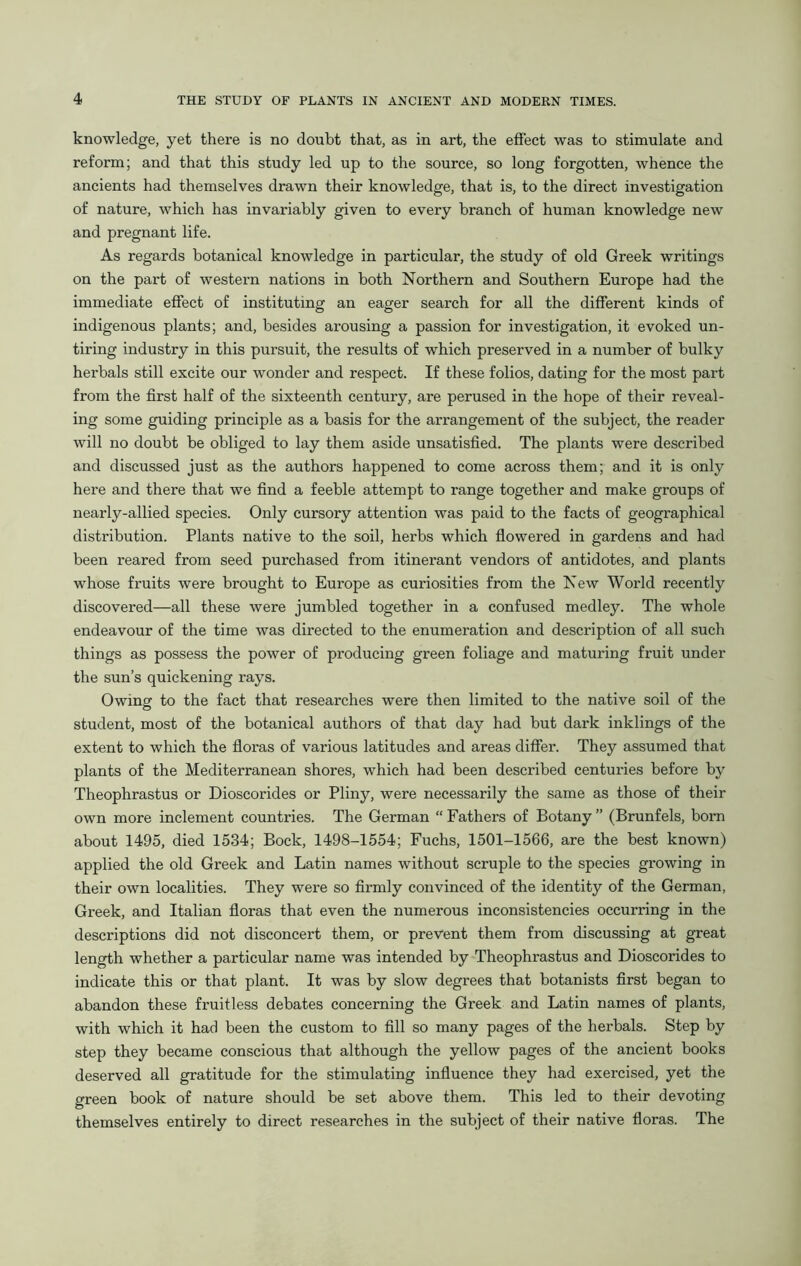 knowledge, yet there is no doubt that, as in art, the effect was to stimulate and reform; and that this study led up to the source, so long forgotten, whence the ancients had themselves drawn their knowledge, that is, to the direct investigation of nature, which has invariably given to every branch of human knowledge new and pregnant life. As regards botanical knowledge in particular, the study of old Greek writings on the part of western nations in both Northern and Southern Europe had the immediate effect of instituting an eager search for all the different kinds of indigenous plants; and, besides arousing a passion for investigation, it evoked un- tiring industry in this pursuit, the results of which preserved in a number of bulky herbals still excite our wonder and respect. If these folios, dating for the most part from the first half of the sixteenth century, are perused in the hope of their reveal- ing some guiding principle as a basis for the arrangement of the subject, the reader will no doubt be obliged to lay them aside unsatisfied. The plants were described and discussed just as the authors happened to come across them; and it is only here and there that we find a feeble attempt to range together and make groups of nearly-allied species. Only cursory attention was paid to the facts of geographical distribution. Plants native to the soil, herbs which flowered in gardens and had been reared from seed purchased from itinerant vendors of antidotes, and plants whose fruits were brought to Europe as curiosities from the New World recently discovered—all these were jumbled together in a confused medley. The whole endeavour of the time was directed to the enumeration and description of all such things as possess the power of producing green foliage and maturing fruit under the sun’s quickening rays. Owing to the fact that researches were then limited to the native soil of the student, most of the botanical authors of that day had but dark inklings of the extent to which the floras of various latitudes and areas differ. They assumed that plants of the Mediterranean shores, which had been described centuries before by Theophrastus or Dioscorides or Pliny, were necessarily the same as those of their own more inclement countries. The German “ Fathers of Botany ” (Brunfels, born about 1495, died 1534; Bock, 1498-1554; Fuchs, 1501-1566, are the best known) applied the old Greek and Latin names without scruple to the species growing in their own localities. They were so firmly convinced of the identity of the German, Greek, and Italian floras that even the numerous inconsistencies occurring in the descriptions did not disconcert them, or prevent them from discussing at great length whether a particular name was intended by Theophrastus and Dioscorides to indicate this or that plant. It was by slow degrees that botanists first began to abandon these fruitless debates concerning the Greek and Latin names of plants, with which it had been the custom to fill so many pages of the herbals. Step by step they became conscious that although the yellow pages of the ancient books deserved all gratitude for the stimulating influence they had exercised, yet the green book of nature should be set above them. This led to their devoting themselves entirely to direct researches in the subject of their native floras. The