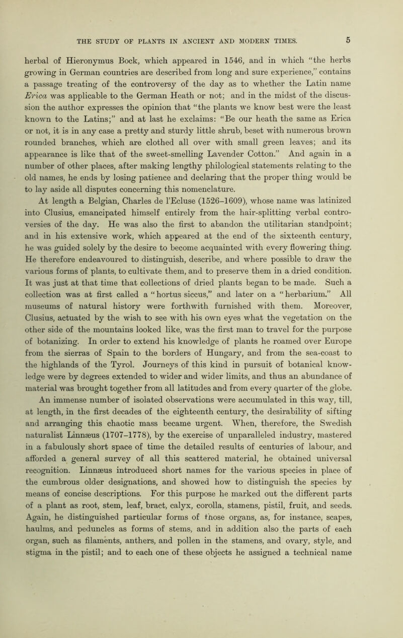 herbal of Hieronymus Bock, which appeared in 1546, and in which “the herbs growing in German countries are described from long and sure experience,” contains a passage treating of the controversy of the day as to whether the Latin name Erica was applicable to the German Heath or not; and in the midst of the discus- sion the author expresses the opinion that “the plants we know best were the least known to the Latins;” and at last he exclaims: “Be our heath the same as Erica or not, it is in any case a pretty and sturdy little shrub, beset with numerous brown rounded branches, which are clothed all over with small green leaves; and its appearance is like that of the sweet-smelling Lavender Cotton.” And again in a number of other places, after making lengthy philological statements relating to the old names, he ends by losing patience and declaring that the proper thing would be to lay aside all disputes concerning this nomenclature. At length a Belgian, Charles de l’Ecluse (1526-1609), whose name was latinized into Clusius, emancipated himself entirely from the hair-splitting verbal contro- versies of the day. He was also the first to abandon the utilitarian standpoint; and in his extensive work, which appeared at the end of the sixteenth century, he was guided solely by the desire to become acquainted with every flowering thing. He therefore endeavoured to distinguish, describe, and where possible to draw the various forms of plants, to cultivate them, and to preserve them in a dried condition. It was just at that time that collections of dried plants began to be made. Such a collection was at first called a “ hortus siccus,” and later on a “ herbarium.” All museums of natural history were forthwith furnished with them. Moreover, Clusius, actuated by the wish to see with his own eyes what the vegetation on the other side of the mountains looked like, was the first man to travel for the purpose of botanizing. In order to extend his knowledge of plants he roamed over Europe from the sierras of Spain to the borders of Hungary, and from the sea-coast to the highlands of the Tyrol. Journeys of this kind in pursuit of botanical know- ledge were by degrees extended to wider and wider limits, and thus an abundance of material was brought together from all latitudes and from every quarter of the globe. An immense number of isolated observations were accumulated in this way, till, at length, in the first decades of the eighteenth century, the desirability of sifting and arranging this chaotic mass became urgent. When, therefore, the Swedish naturalist Linnaeus (1707-1778), by the exercise of unparalleled industry, mastered in a fabulously short space of time the detailed results of centuries of labour, and afforded a general survey of all this scattered material, he obtained universal recognition. Linnaeus introduced short names for the various species in place of the cumbrous older designations, and showed how to distinguish the species by means of concise descriptions. For this purpose he marked out the different parts of a plant as root, stem, leaf, bract, calyx, corolla, stamens, pistil, fruit, and seeds. Again, he distinguished particular forms of those organs, as, for instance, scapes, haulms, and peduncles as forms of stems, and in addition also the parts of each organ, such as filaments, anthers, and pollen in the stamens, and ovary, style, and stigma in the pistil; and to each one of these objects he assigned a technical name