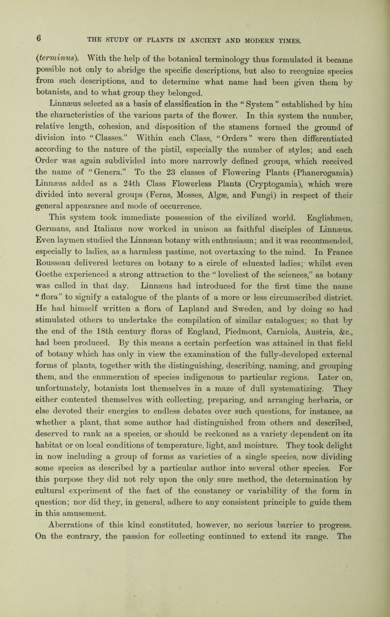 (terminus). With the help of the botanical terminology thus formulated it became possible not only to abridge the specific descriptions, but also to recognize species from such descriptions, and to determine what name had been given them by botanists, and to what group they belonged. Linnaeus selected as a basis of classification in the “ System ” established by him the characteristics of the various parts of the flower. In this system the number, relative length, cohesion, and disposition of the stamens formed the ground of division into “ Classes.” Within each Class, “ Orders ” were then differentiated according to the nature of the pistil, especially the number of styles; and each Order was again subdivided into more narrowly defined groups, which received the name of “ Genera.” To the 23 classes of Flowering Plants (Phanerogamia) Linnseas added as a 24th Class Flowerless Plants (Cryptogamia), which were divided into several groups (Ferns, Mosses, Algae, and Fungi) in respect of their general appearance and mode of occurrence. This system took immediate possession of the civilized world. Englishmen, Germans, and Italians now worked in unison as faithful disciples of Linnaeus. Even laymen studied the Linnaean botany with enthusiasm; and it was recommended, especially to ladies, as a harmless pastime, not overtaxing to the mind. In France Rousseau delivered lectures on botany to a circle of educated ladies ;• whilst even Goethe experienced a strong attraction to the “ loveliest of the sciences,” as botany was called in that day. Linnaeus had introduced for the first time the name “flora” to signify a catalogue of the plants of a more or less circumscribed district. He had himself written a flora of Lapland and Sweden, and by doing so had stimulated others to undertake the compilation of similar catalogues; so that by the end of the 18th century floras of England, Piedmont, Carniola, Austria, &c., had been produced. By this means a certain perfection was attained in that field of botany which has only in view the examination of the fully-developed external forms of plants, together with the distinguishing, describing, naming, and grouping them, and the enumeration of species indigenous to particular regions. Later on, unfortunately, botanists lost themselves in a maze of dull systematizing. They either contented themselves with collecting, preparing, and arranging herbaria, or else devoted their energies to endless debates over such questions, for instance, as whether a plant, that some author had distinguished from others and described, deserved to rank as a species, or should be reckoned as a variety dependent on its habitat or on local conditions of temperature, light, and moisture. They took delight in now including a group of forms as varieties of a single species, now dividing some species as described by a particular author into several other species. For this purpose they did not rely upon the only sure method, the determination by cultural experiment of the fact of the constancy or variability of the form in question; nor did they, in general, adhere to any consistent principle to guide them in this amusement. Aberrations of this kind constituted, however, no serious barrier to progress. On the contrary, the passion for collecting continued to extend its range. The