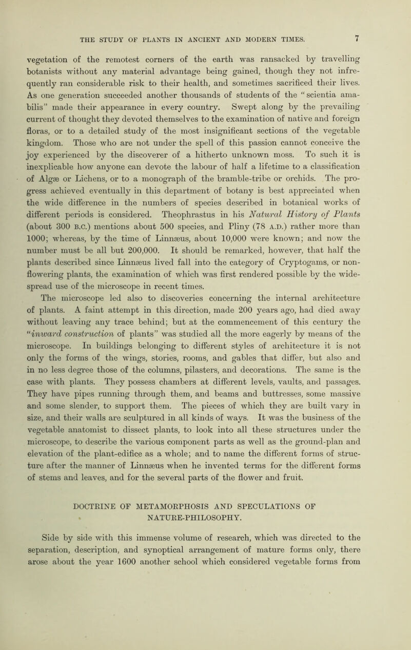 vegetation of the remotest corners of the earth was ransacked by travelling botanists without any material advantage being gained, though they not infre- quently ran considerable risk to their health, and sometimes sacrificed their lives. As one generation succeeded another thousands of students of the “ scientia ama- bilis” made their appearance in every country. Swept along by the prevailing current of thought they devoted themselves to the examination of native and foreign floras, or to a detailed study of the most insignificant sections of the vegetable kingdom. Those who are not under the spell of this passion cannot conceive the joy experienced by the discoverer of a hitherto unknown moss. To such it is inexplicable how anyone can devote the labour of half a lifetime to a classification of Algae or Lichens, or to a monograph of the bramble-tribe or orchids. The pro- gress achieved eventually in this department of botany is best appreciated when the wide difference in the numbers of species described in botanical works of different periods is considered. Theophrastus in his Natural History of Plants (about 300 B.C.) mentions about 500 species, and Pliny (78 A.D.) rather more than 1000; whereas, by the time of Linnaeus, about 10,000 were known; and now the number must be all but 200,000. It should be remarked, however, that half the plants described since Linnaeus lived fall into the category of Cryptogams, or non- flowering plants, the examination of which was first rendered possible by the wide- spread use of the microscope in recent times. The microscope led also to discoveries concerning the internal architecture of plants. A faint attempt in this direction, made 200 years ago, had died away without leaving any trace behind; but at the commencement of this century the “inward construction of plants” was studied all the more eagerly by means of the microscope. In buildings belonging to different styles of architecture it is not only the forms of the wings, stories, rooms, and gables that differ, but also and in no less degree those of the columns, pilasters, and decorations. The same is the case with plants. They possess chambers at different levels, vaults, and passages. They have pipes running through them, and beams and buttresses, some massive and some slender, to support them. The pieces of which they are built vary in size, and their walls are sculptured in all kinds of ways. It was the business of the vegetable anatomist to dissect plants, to look into all these structures under the microscope, to describe the various component parts as well as the ground-plan and elevation of the plant-edifice as a whole; and to name the different forms of struc- ture after the manner of Linnseus when he invented terms for the different forms of stems and leaves, and for the several parts of the flower and fruit. DOCTRINE OF METAMORPHOSIS AND SPECULATIONS OF NATURE-PHILOSOPHY. Side by side with this immense volume of research, which was directed to the separation, description, and synoptical arrangement of mature forms only, there arose about the year 1600 another school which considered vegetable forms from