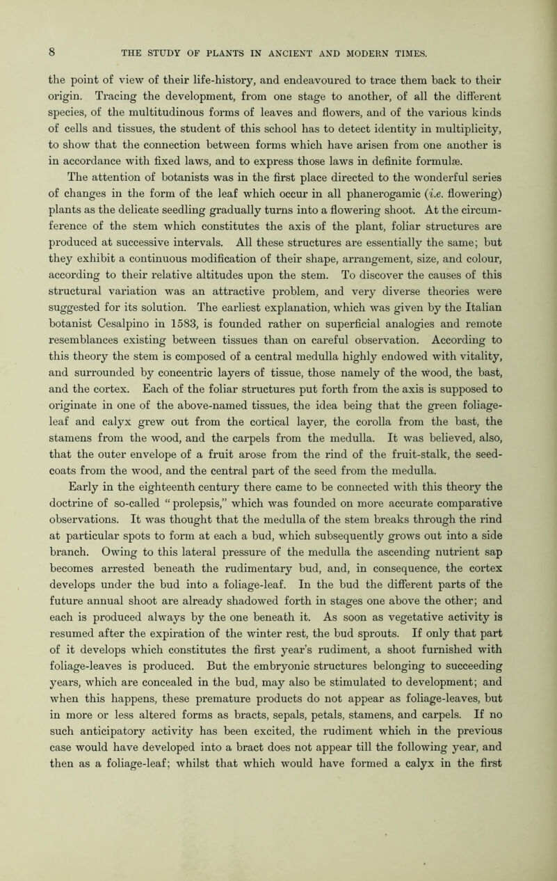 the point of view of their life-history, and endeavoured to trace them back to their origin. Tracing the development, from one stage to another, of all the different species, of the multitudinous forms of leaves and flowers, and of the various kinds of cells and tissues, the student of this school has to detect identity in multiplicity, to show that the connection between forms which have arisen from one another is in accordance with fixed laws, and to express those laws in definite formulae. The attention of botanists was in the first place directed to the wonderful series of changes in the form of the leaf which occur in all phanerogamic (i.e. flowering) plants as the delicate seedling gradually turns into a flowering shoot. At the circum- ference of the stem which constitutes the axis of the plant, foliar structures are produced at successive intervals. All these structures are essentially the same; but they exhibit a continuous modification of their shape, arrangement, size, and colour, according to their relative altitudes upon the stem. To discover the causes of this structural variation was an attractive problem, and very diverse theories were suggested for its solution. The earliest explanation, which was given by the Italian botanist Cesalpino in 1583, is founded rather on superficial analogies and remote resemblances existing between tissues than on careful observation. According to this theory the stem is composed of a central medulla highly endowed with vitality, and surrounded by concentric layers of tissue, those namely of the wood, the bast, and the cortex. Each of the foliar structures put forth from the axis is supposed to originate in one of the above-named tissues, the idea being that the green foliage- leaf and calyx grew out from the cortical layer, the corolla from the bast, the stamens from the wood, and the carpels from the medulla. It was believed, also, that the outer envelope of a fruit arose from the rind of the fruit-stalk, the seed- coats from the wood, and the central part of the seed from the medulla. Early in the eighteenth century there came to be connected with this theory the doctrine of so-called “ prolepsis,” which was founded on more accurate comparative observations. It was thought that the medulla of the stem breaks through the rind at particular spots to form at each a bud, which subsequently grows out into a side branch. Owing to this lateral pressure of the medulla the ascending nutrient sap becomes arrested beneath the rudimentary bud, and, in consequence, the cortex develops under the bud into a foliage-leaf. In the bud the different parts of the future annual shoot are already shadowed forth in stages one above the other; and each is produced always by the one beneath it. As soon as vegetative activity is resumed after the expiration of the winter rest, the bud sprouts. If only that part of it develops which constitutes the first year’s rudiment, a shoot furnished with foliage-leaves is produced. But the embryonic structures belonging to succeeding years, which are concealed in the bud, may also be stimulated to development; and when this happens, these premature products do not appear as foliage-leaves, but in more or less altered forms as bracts, sepals, petals, stamens, and carpels. If no such anticipatory activity has been excited, the rudiment which in the previous case would have developed into a bract does not appear till the following year, and then as a foliage-leaf; whilst that which would have formed a calyx in the first