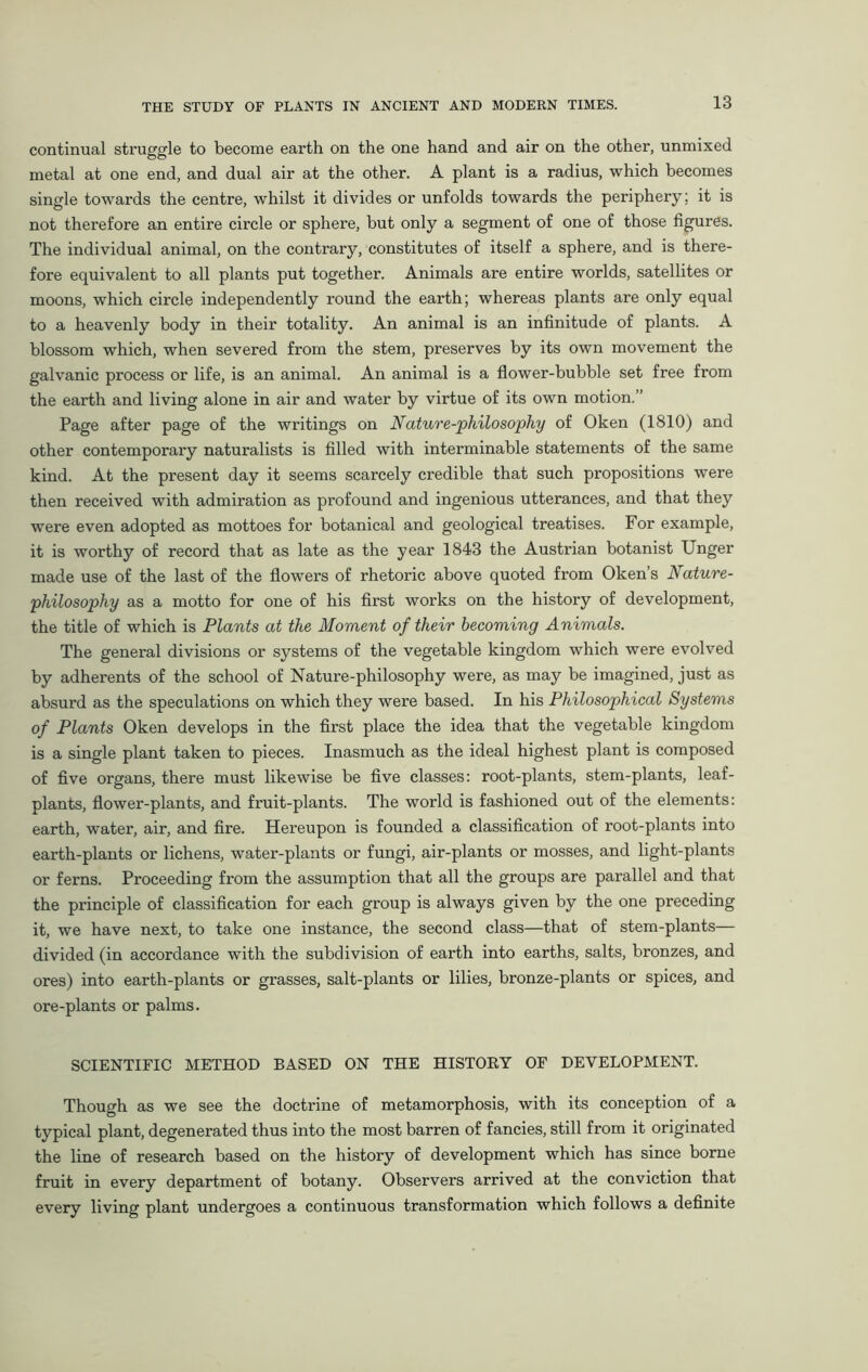 continual struggle to become earth on the one hand and air on the other, unmixed metal at one end, and dual air at the other. A plant is a radius, which becomes single towards the centre, whilst it divides or unfolds towards the periphery; it is not therefore an entire circle or sphere, but only a segment of one of those figures. The individual animal, on the contrary, constitutes of itself a sphere, and is there- fore equivalent to all plants put together. Animals are entire worlds, satellites or moons, which circle independently round the earth; whereas plants are only equal to a heavenly body in their totality. An animal is an infinitude of plants. A blossom which, when severed from the stem, preserves by its own movement the galvanic process or life, is an animal. An animal is a flower-bubble set free from the earth and living alone in air and water by virtue of its own motion.” Page after page of the writings on Nature-philosophy of Oken (1810) and other contemporary naturalists is filled with interminable statements of the same kind. At the present day it seems scarcely credible that such propositions were then received with admiration as profound and ingenious utterances, and that they were even adopted as mottoes for botanical and geological treatises. For example, it is worthy of record that as late as the year 1843 the Austrian botanist Unger made use of the last of the flowers of rhetoric above quoted from Oken’s Nature- philosophy as a motto for one of his first works on the history of development, the title of which is Plants at the Moment of their becoming Animals. The general divisions or systems of the vegetable kingdom which were evolved by adherents of the school of Nature-philosophy were, as may be imagined, just as absurd as the speculations on which they were based. In his Philosophical Systems of Plants Oken develops in the first place the idea that the vegetable kingdom is a single plant taken to pieces. Inasmuch as the ideal highest plant is composed of five organs, there must likewise be five classes: root-plants, stem-plants, leaf- plants, flower-plants, and fruit-plants. The world is fashioned out of the elements: earth, water, air, and fire. Hereupon is founded a classification of root-plants into earth-plants or lichens, water-plants or fungi, air-plants or mosses, and light-plants or ferns. Proceeding from the assumption that all the groups are parallel and that the principle of classification for each group is always given by the one preceding it, we have next, to take one instance, the second class—that of stem-plants— divided (in accordance with the subdivision of earth into earths, salts, bronzes, and ores) into earth-plants or grasses, salt-plants or lilies, bronze-plants or spices, and ore-plants or palms. SCIENTIFIC METHOD BASED ON THE HISTORY OF DEVELOPMENT. Though as we see the doctrine of metamorphosis, with its conception of a typical plant, degenerated thus into the most barren of fancies, still from it originated the line of research based on the history of development which has since borne fruit in every department of botany. Observers arrived at the conviction that every living plant undergoes a continuous transformation which follows a definite