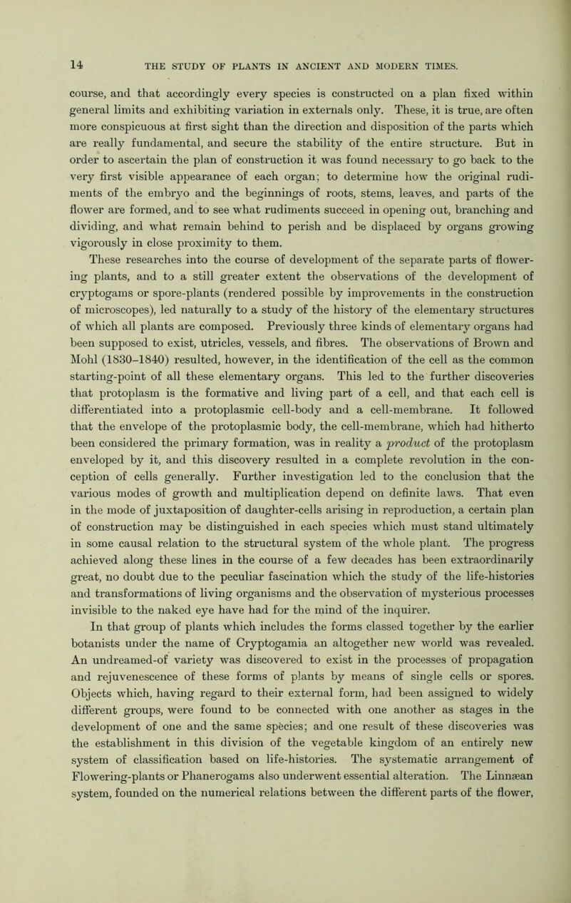 course, and that accordingly every species is constructed on a plan fixed within general limits and exhibiting variation in externals only. These, it is true, are often more conspicuous at first sight than the direction and disposition of the parts which are really fundamental, and secure the stability of the entire structure. But in order to ascertain the plan of construction it was found necessary to go back to the very first visible appearance of each organ; to determine how the original rudi- ments of the embryo and the beginnings of roots, stems, leaves, and parts of the flower are formed, and to see what rudiments succeed in opening out, branching and dividing, and what remain behind to perish and be displaced by organs growing vigorously in close proximity to them. These researches into the course of development of the separate parts of flower- ing plants, and to a still greater extent the observations of the development of cryptogams or spore-plants (rendered possible by improvements in the construction of microscopes), led naturally to a study of the history of the elementary structures of which all plants are composed. Previously three kinds of elementary organs had been supposed to exist, utricles, vessels, and fibres. The observations of Brown and Mohl (1830-1840) resulted, however, in the identification of the cell as the common starting-point of all these elementary organs. This led to the further discoveries that protoplasm is the formative and living part of a cell, and that each cell is differentiated into a protoplasmic cell-body and a cell-membrane. It followed that the envelope of the protoplasmic body, the cell-membrane, which had hitherto been considered the primary formation, was in reality a product of the protoplasm enveloped by it, and this discovery resulted in a complete revolution in the con- ception of cells generally. Further investigation led to the conclusion that the various modes of growth and multiplication depend on definite laws. That even in the mode of juxtaposition of daughter-cells arising in reproduction, a certain plan of construction may be distinguished in each species which must stand ultimately in some causal relation to the structural system of the whole plant. The progress achieved along these lines in the course of a few decades has been extraordinarily great, no doubt due to the peculiar fascination which the study of the life-histories and transformations of living organisms and the observation of mysterious processes invisible to the naked eye have had for the mind of the inquirer. In that group of plants which includes the forms classed together by the earlier botanists under the name of Cryptogamia an altogether new world was revealed. An undreamed-of variety was discovered to exist in the processes of propagation and rejuvenescence of these forms of plants by means of single cells or spores. Objects which, having regard to their external form, had been assigned to widely different groups, were found to be connected with one another as stages in the development of one and the same species; and one result of these discoveries was the establishment in this division of the vegetable kingdom of an entirely new system of classification based on life-histories. The systematic arrangement of Flowering-plants or Phanerogams also underwent essential alteration. The Linnaean system, founded on the numerical relations between the different parts of the flower,