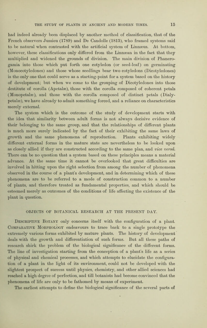 had indeed already been displaced by another method of classification, that of the French observers Jussieu (1789) and De Candolle (1813), who framed systems said to be natural when contrasted with the artificial system of Linnaeus. At bottom, however, these classifications only differed from the Linnsean in the fact that they multiplied and widened the grounds of division. The main division of Phanero- gamia into those which put forth one cotyledon (or seed-leaf) on germinating (Monocotyledones) and those whose seedlings bear two cotyledons (Dicotyledones) is the only one that could serve as a starting-point for a system based on the history of development; but when we come to the grouping of Dicotyledones into those destitute of corolla (Apetalse), those with the corolla composed of coherent petals (Monopetalae), and those with the corolla composed of distinct petals (Dialy- petalm), we have already to admit something forced, and a reliance on characteristics merely external. The system which is the outcome of the study of development starts with the idea that similarity between adult forms is not always decisive evidence of their belonging to the same group, and that the relationships of different plants is much more surely indicated by the fact of their exhibiting the same laws of growth and the same phenomena of reproduction. Plants exhibiting widely different external forms in the mature state are nevertheless to be looked upon as closely allied if they are constructed according to the same plan, and vice versa. There can be no question that a system based on these principles means a material advance. At the same time it cannot be overlooked that great difficulties are involved in hitting upon the right selection from among the number of phenomena observed in the course of a plant’s development, and in determining which of these phenomena are to be referred to a mode of construction common to a number of plants, and therefore treated as fundamental properties, and which should be esteemed merely as outcomes of the conditions of life affecting the existence of the plant in question. OBJECTS OF BOTANICAL RESEARCH AT THE PRESENT DAY. Descriptive Botany only concerns itself with the configuration of a plant. Comparative Morphology endeavours to trace back to a single prototype the extremely various forms exhibited by mature plants. The history of development deals with the growth and differentiation of such forms. But all these paths of research shirk the problem of the biological significance of the different forms. The line of investigation starting from the conception of a plant’s life as a series of physical and chemical processes, and which attempts to elucidate the configura- tion of a plant in the light of its envii-onment, could not be developed with the slightest prospect of success until physics, chemistry, and other allied sciences had reached a high degree of perfection, and till botanists had become convinced that the phenomena of life are only to be fathomed by means of experiment. The earliest attempts to define the biological significance of the several parts of