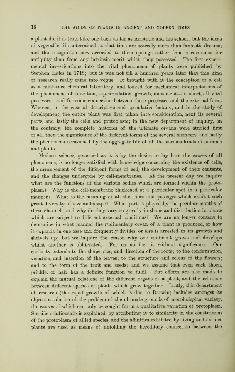 a plant do, it is true, take one back as far as Aristotle and his school; but the ideas of vegetable life entertained at that time are scarcely more than fantastic dreams; and the recognition now accorded to them springs rather from a reverence for antiquity than from any intrinsic merit which they possessed. The first experi- mental investigations into the vital phenomena of plants were published by Stephen Hales in 1718; but it was not till a hundred years later that this kind of research really came into vogue. It brought with it the conception of a cell as a miniature chemical laboratory, and looked for mechanical interpretations of the phenomena of nutrition, sap-circulation, growth, movement—in short, all vital processes—and for some connection between these processes and the external form. Whereas, in the case of descriptive and speculative botany, and in the study of development, the entire plant was first taken into consideration, next its several parts, and lastly the cells and protoplasm; in the new department of inquiry, on the contrary, the complete histories of the ultimate organs were studied first of all, then the significance of the different forms of the several members, and lastly the phenomena occasioned by the aggregate life of all the various kinds of animals and plants. Modern science, governed as it is by the desire to lay bare the causes of all phenomena, is no longer satisfied with knowledge concerning the existence of cells, the arrangement of the different forms of cell, the development of their contents, and the changes undergone by cell-membranes. At the present day we inquire what are the functions of the various bodies which are formed within the proto- plasm? Why is the cell-membrane thickened at a particular spot in a particular manner? What is the meaning of all the tubes and passages which exhibit such great diversity of size and shape ? What part is played by the peculiar mouths of these channels, and why do they vary so greatly in shape and distribution in plants which are subject to different external conditions? We are no longer content to determine in what manner the rudimentary organ of a plant is produced, or how it expands in one case and frequently divides, or else is arrested in its growth and shrivels up; but we inquire the reason why one rudiment grows and develops whilst another is obliterated. For us no fact is without significance. Our curiosity extends to the shape, size, and direction of the roots; to the configuration, venation, and insertion of the leaves; to the structure and colour of the flowers; and to the form of the fruit and seeds; and we assume that even each thorn, prickle, or hair has a definite function to fulfil. But efforts are also made to explain the mutual relations of the different organs of a plant, and the relations between different species of plants which grow together. Lastly, this department of research (the rapid growth of which is due to Darwin) includes amongst its objects a solution of the problem of the ultimate grounds of morphological variety, the causes of which can only be sought for in a qualitative variation of protoplasm. Specific relationship is explained by attributing it to similarity in the constitution of the protoplasm of allied species, and the affinities exhibited by living and extinct plants are used as means of unfolding the hereditary connection between the