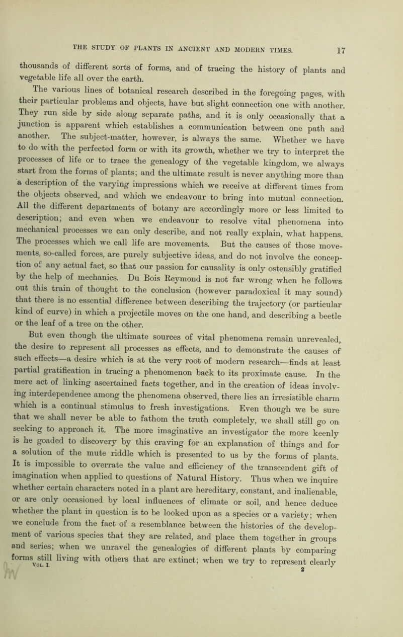 thousands of different sorts of forms, and of tracing the history of plants and vegetable life all over the earth. The various lines of botanical research described in the foregoing pages, with their particular problems and objects, have but slight connection one with another. They run side by side along separate paths, and it is only occasionally that a junction is apparent which establishes a communication between one path and another. The subject-matter, however, is always the same. Whether we have to do with the perfected form or with its growth, whether we try to interpret the processes of life or to trace the genealogy of the vegetable kingdom, we always start from the forms of plants; and the ultimate result is never anything more than a description of the varying impressions which we receive at different times from the objects observed, and which we endeavour to bring into mutual connection. All the different departments of botany are accordingly more or less limited to description; and even when we endeavour to resolve vital phenomena into mechanical processes we can only describe, and not really explain, what happens. The processes which we call life are movements. But the causes of those move- ments, so-called forces, are purely subjective ideas, and do not involve the concep- tion of any actual fact, so that our passion for causality is only ostensibly gratified by the help of mechanics. Du Bois Reymond is not far wrong when he follows out this train of thought to the conclusion (however paradoxical it may sound) that there is no essential difference between describing the trajectory (or particular kind of curve) in which a projectile moves on the one hand, and describing a beetle or the leaf of a tree on the other. But even though the ultimate sources of vital phenomena remain unrevealed, the desire to represent all processes as effects, and to demonstrate the causes of such effects—a desire which is at the very root of modern research—finds at least partial gratification in tracing a phenomenon back to its proximate cause. In the mere act of linking ascertained facts together, and in the creation of ideas involv- ing interdependence among the phenomena observed, there lies an irresistible charm which is a continual stimulus to fresh investigations. Even though we be sure that we shall never be able to fathom the truth completely, we shall still go on seeking to approach it. The more imaginative an investigator the more keenly is he goaded to discovery by this craving for an explanation of things and for a solution of the mute riddle which is presented to us by the forms of plants. It is impossible to overrate the value and efficiency of the transcendent gift of imagination when applied to questions of Natural History. Thus when we inquire whether certain characters noted in a plant are hereditary, constant, and inalienable, or are only occasioned by local influences of climate or soil, and hence deduce whether the plant in question is to be looked upon as a species or a variety; when we conclude from the fact of a resemblance between the histories of the develop- ment of various species that they are related, and place them together in groups and series; when we unravel the genealogies of different plants by comparing formSystill living with others that are extinct; when we try to represent clearly