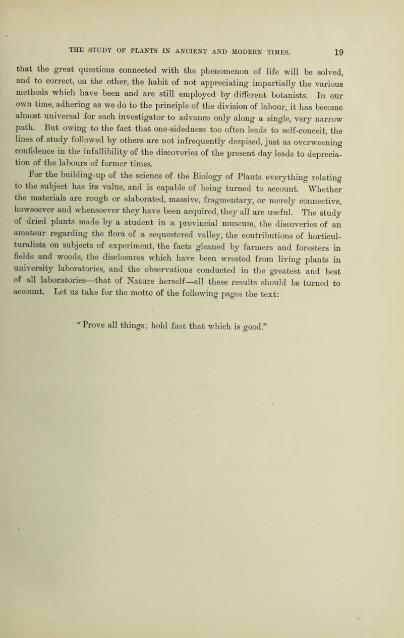 that the great questions connected with the phenomenon of life will be solved, and to correct, on the other, the habit of not appreciating impartially the various methods which have been and are still employed by different botanists. In our own time, adhering as we do to the principle of the division of labour, it has become almost universal for each investigator to advance only along a single, very narrow path. But owing to the fact that one-sidedness too often leads to self-conceit, the lines of study followed by others are not infrequently despised, just as overweening confidence in the infallibility of the discoveries of the present day leads to deprecia- tion of the labours of former times. Foi the building-up of the science of the Biology of Plants everything relating to the subject has its value, and is capable of being turned to account. Whether the materials are rough or elaborated, massive, fragmentary, or merely connective, howsoever and whensoever they have been acquired, they all are useful. The study of dried plants made by a student in a provincial museum, the discoveries of an amateur regarding the flora of a sequestered valley, the contributions of horticul- turalists on subjects of experiment, the facts gleaned by farmers and foresters in fields and woods, the disclosures which have been wrested from living plants in university laboratories, and the observations conducted in the greatest and best of all laboratories—that of Nature herself—all these results should be turned to account. Let us take for the motto of the following pages the text: “Prove all things; hold fast that which is good.’