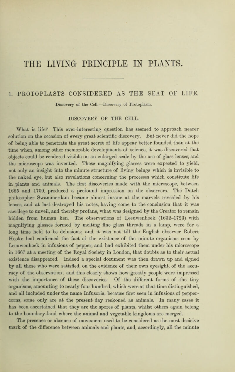 THE LIVING PRINCIPLE IN PLANTS 1. PROTOPLASTS CONSIDERED AS THE SEAT OF LIFE. Discovery of the Cell.—Discovery of Protoplasm. DISCOVERY OF THE CELL. What is life? This ever-interesting question has seemed to approach nearer solution on the occasion of every great scientific discovery. But never did the hope of being able to penetrate the great secret of life appear better founded than at the time when, among other memorable developments of science, it was discovered that objects could be rendered visible on an enlarged scale by the use of glass lenses, and the microscope was invented. These magnifying glasses were expected to yield, not only an insight into the minute structure of living beings which is invisible to the naked eye, but also revelations concerning the processes which constitute life in plants and animals. The first discoveries made with the microscope, between 1665 and 1700, produced a profound impression on the observers. The Dutch philosopher Swammerdam became almost insane at the marvels revealed by his lenses, and at last destroyed his notes, having come to the conclusion that it was sacrilege to unveil, and thereby profane, what was designed by the Creator to remain hidden from human ken. The observations of Leeuwenhoek (1632-1723) with magnifying glasses formed by melting fine glass threads in a lamp, were for a long time held to be delusions; and it was not till the English observer Robert Hooke had confirmed the fact of the existence of the minute organisms seen by Leeuwenhoek in infusions of pepper, and had exhibited them under his microscope in 1667 at a meeting of the Royal Society in London, that doubts as to their actual existence disappeared. Indeed a special document was then drawn up and signed by all those who were satisfied, on the evidence of their own eyesight, of the accu- racy of the observation; and this clearly shows how greatly people were impressed with the importance of these discoveries. Of the different forms of the tiny organisms, amounting to nearly four hundred, which were at that time distinguished, and all included under the name Infusoria, because first seen in infusions of pepper- corns, some only are at the present day reckoned as animals. In many cases it has been ascertained that they are the spores of plants, whilst others again belong to the boundary-land where the animal and vegetable kingdoms are merged. The presence or absence of movement used to be considered as the most decisive mark of the difference between animals and plants, and, accordingly, all the minute