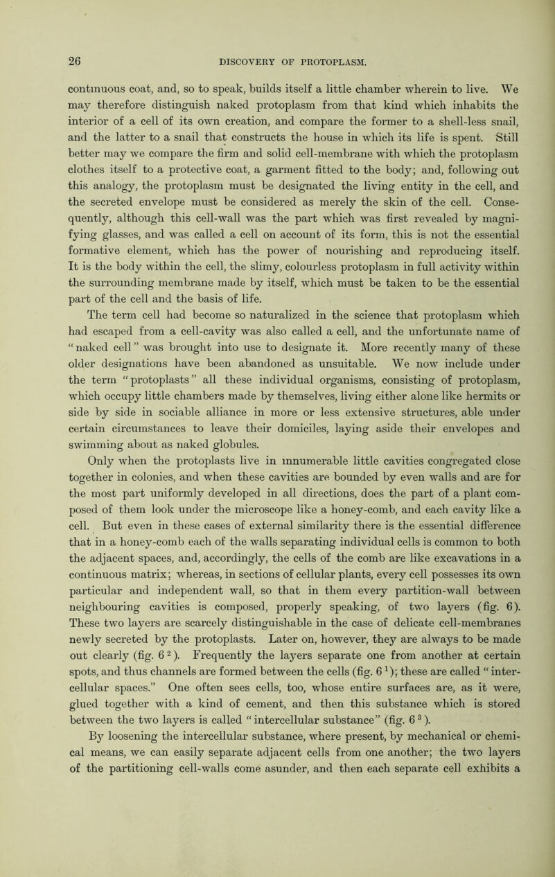 continuous coat, and, so to speak, builds itself a little chamber wherein to live. We may therefore distinguish naked protoplasm from that kind which inhabits the interior of a cell of its own creation, and compare the former to a shell-less snail, and the latter to a snail that constructs the house in which its life is spent. Still better may we compare the firm and solid cell-membrane with which the protoplasm clothes itself to a protective coat, a garment fitted to the body; and, following out this analogy, the protoplasm must be designated the living entity in the cell, and the secreted envelope must be considered as merely the skin of the cell. Conse- quently, although this cell-wall was the part which was first revealed by magni- fying glasses, and was called a cell on account of its form, this is not the essential formative element, which has the power of nourishing and reproducing itself. It is the body within the cell, the slimy, colourless protoplasm in full activity within the surrounding membrane made by itself, which must be taken to be the essential part of the cell and the basis of life. The term cell had become so naturalized in the science that protoplasm which had escaped from a cell-cavity was also called a cell, and the unfortunate name of “ naked cell ” was brought into use to designate it. More recently many of these older designations have been abandoned as unsuitable. We now include under the term “ protoplasts ” all these individual organisms, consisting of protoplasm, which occupy little chambers made by themselves, living either alone like hermits or side by side in sociable alliance in more or less extensive structures, able under certain circumstances to leave their domiciles, laying aside their envelopes and swimming about as naked globules. Only when the protoplasts live in innumerable little cavities congregated close together in colonies, and when these cavities are bounded by even walls and are for the most part uniformly developed in all directions, does the part of a plant com- posed of them look under the microscope like a honey-comb, and each cavity like a cell. But even in these cases of external similarity there is the essential difference that in a honey-comb each of the walls separating individual cells is common to both the adjacent spaces, and, accordingly, the cells of the comb are like excavations in a continuous matrix; whereas, in sections of cellular plants, every cell possesses its own particular and independent wall, so that in them every partition-wall between neighbouring cavities is composed, properly speaking, of two layers (fig. 6). These two layers are scarcely distinguishable in the case of delicate cell-membranes newly secreted by the protoplasts. Later on, however, they are always to be made out clearly (fig. 62). Frequently the layers separate one from another at certain spots, and thus channels are formed between the cells (fig. 6 *); these are called “ inter- cellular spaces.” One often sees cells, too, whose entire surfaces are, as it were, glued together with a kind of cement, and then this substance which is stored between the two layers is called “intercellular substance” (fig. 63). B37 loosening the intercellular substance, where present, by mechanical or chemi- cal means, we can easily separate adjacent cells from one another; the two layers of the partitioning cell-walls come asunder, and then each separate cell exhibits a