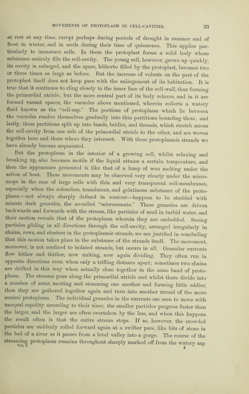 at rest at any time, except perhaps during periods of drought in summer and of frost in winter, and in seeds during their time of quiescence. This applies par- ticularly to immature cells. In them the protoplast forms a solid body whose substance entirely fills the cell-cavity. The young cell, however, grows up quickly, its cavity is enlarged, and the space, hitherto filled by the protoplast, becomes two or three times as large as before. But the increase of volume on the part of the protoplast itself does not keep pace with the enlargement of its habitation. It is true that it continues to cling closely to the inner face of the cell-wall, thus forming the primordial utricle; but the more central part of its body relaxes, and in it are foimed vacant spaces, the vacuoles above mentioned, wherein collects a watery fluid known as the cell-sap. The portions of protoplasm which lie between the vacuoles resolve themselves gradually into thin partitions bounding them; and lastly, these partitions split up into bands, bridles, and threads, which stretch across the cell-cavity from one side of the primordial utricle to the other, and are woven together here and there where they intersect. With these protoplasmic strands we have already become acquainted. But the piotoplasm in the interior of a growing cell, whilst relaxing and breaking up, also becomes motile if the liquid attains a certain temperature, and then the appearance presented is like that of a lump of wax melting under the action of heat. These movements may be observed very clearly under the micro- scope in the case of large cells with thin and very transparent cell-membranes, especially when the colourless, translucent, and gelatinous substance of the proto- plasm not always sharply defined in contour—happens to be studded with minute dark granules, the so-called “microsomata.” These granules are driven backwards and forwards with the stream, like particles of mud in turbid water, and their motion reveals that of the protoplasm wherein they are embedded. Seeing particles gliding in all directions through the cell-cavity, arranged irregularly in chains, rows, and clusters in the protoplasmic strands, we are justified in concluding that this motion takes place in the substance of the strands itself. The movement, moieo\ ei, is not confined to isolated strands, but occurs in all. Granular currents flow hither and thither, now uniting, now again dividing. They often run in opposite directions even when only a trifling distance apart; sometimes two chains are drifted in this way when actually close together in the same band of proto- plasm. The streams pour along the primordial utricle and whilst there divide into a number of arms, meeting and stemming one another and forming little eddies; then they are gathered together again and turn into another strand of the more central protoplasm. The individual granules in the currents are seen to move with unequal rapidity according to their sizes; the smaller particles progress faster than the larger, and the larger are often overtaken by the less, and when this happens the result often is that the entire stream stops. If so, however, the crowded particles are suddenly rolled forward again at a swifter pace, like bits of stone in the bed of a river as it passes from a level valley into a gorge. The course of the streaming protoplasm remains throughout sharply marked off from the watery sap