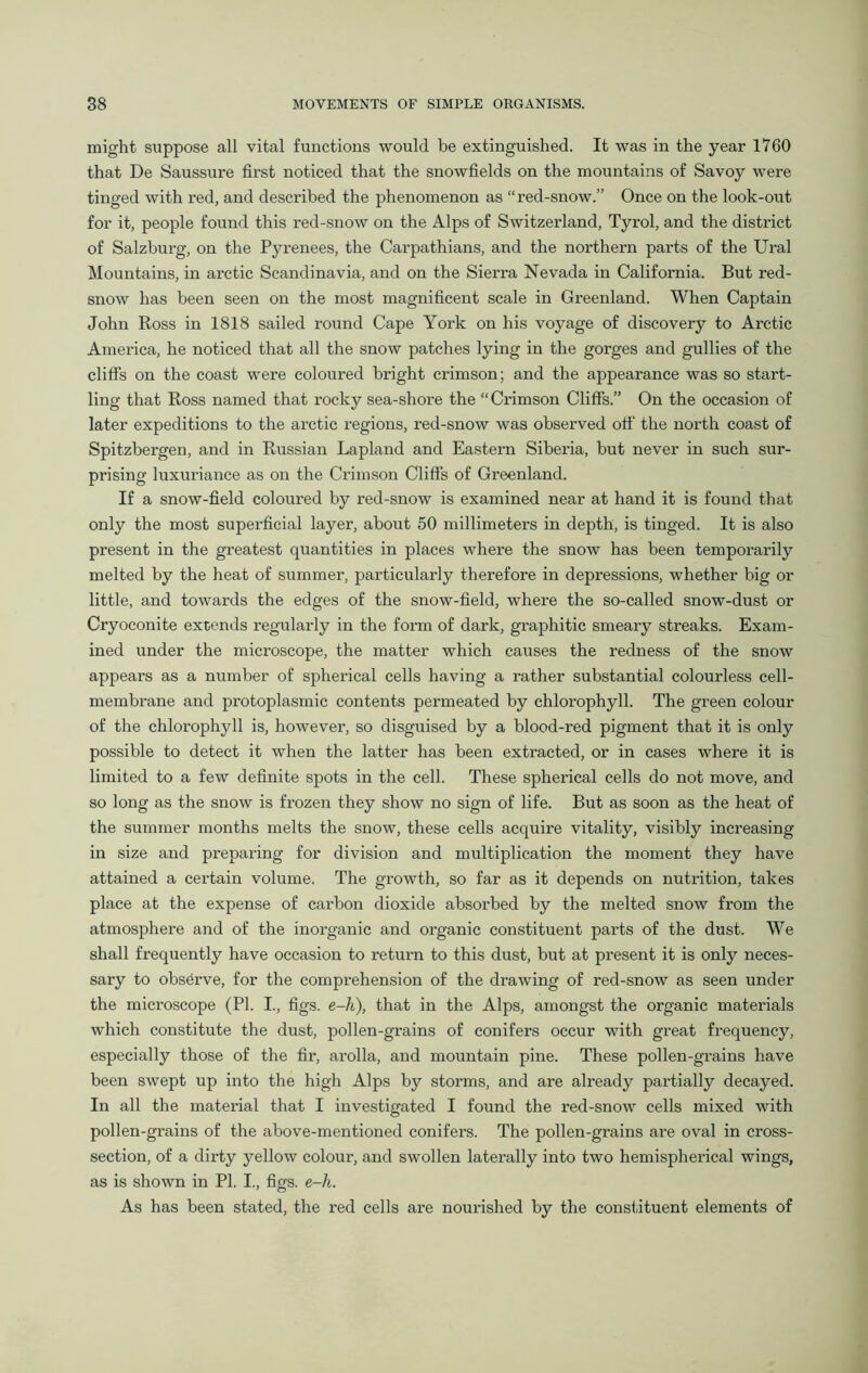 might suppose all vital functions would be extinguished. It was in the year 1760 that De Saussure first noticed that the snowfields on the mountains of Savoy were tinged with red, and described the phenomenon as “red-snow.” Once on the look-out for it, people found this red-snow on the Alps of Switzerland, Tyrol, and the district of Salzburg, on the Pyrenees, the Carpathians, and the northern parts of the Ural Mountains, in arctic Scandinavia, and on the Sierra Nevada in California. But red- snow has been seen on the most magnificent scale in Greenland. When Captain John Ross in 1818 sailed round Cape York on his voyage of discovery to Arctic America, he noticed that all the snow patches lying in the gorges and gullies of the cliffs on the coast were coloured bright crimson; and the appearance was so start- ling that Ross named that rocky sea-shore the “Crimson Cliffs.” On the occasion of later expeditions to the arctic regions, red-snow was observed off' the north coast of Spitzbergen, and in Russian Lapland and Eastern Siberia, but never in such sur- prising luxuriance as on the Crimson Cliffs of Greenland. If a snow-field coloured by red-snow is examined near at hand it is found that only the most superficial layer, about 50 millimeters in depth, is tinged. It is also present in the greatest quantities in places where the snow has been temporarily melted by the heat of summer, particularly therefore in depressions, whether big or little, and towards the edges of the snow-field, where the so-called snow-dust or Cryoconite extends regularly in the form of dark, graphitic smeary streaks. Exam- ined under the microscope, the matter which causes the redness of the snow appears as a number of spherical cells having a rather substantial colourless cell- membrane and protoplasmic contents permeated by chlorophyll. The green colour of the chlorophyll is, however, so disguised by a blood-red pigment that it is only possible to detect it when the latter has been extracted, or in cases where it is limited to a few definite spots in the cell. These spherical cells do not move, and so long as the snow is frozen they show no sign of life. But as soon as the heat of the summer months melts the snow, these cells acquire vitality, visibly increasing in size and preparing for division and multiplication the moment they have attained a certain volume. The growth, so far as it depends on nutrition, takes place at the expense of carbon dioxide absorbed by the melted snow from the atmosphere and of the inorganic and organic constituent parts of the dust. We shall frequently have occasion to return to this dust, but at present it is only neces- sary to observe, for the comprehension of the drawing of red-snow as seen under the microscope (PI. I., figs, e-h), that in the Alps, amongst the organic materials which constitute the dust, pollen-grains of conifers occur with great frequency, especially those of the fir, arolla, and mountain pine. These pollen-grains have been swept up into the high Alps by storms, and are already partially decayed. In all the material that I investigated I found the red-snow cells mixed with pollen-grains of the above-mentioned conifers. The pollen-grains are oval in cross- section, of a dirty yellow colour, and swollen laterally into two hemispherical wings, as is shown in PI. I., figs. e-h. As has been stated, the red cells are nourished by the constituent elements of