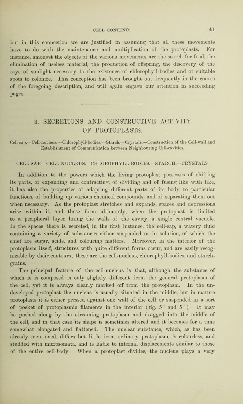 but in this connection we are justified in assuming that all these movements have to do with the maintenance and multiplication of the protoplasts. For instance, amongst the objects of the various movements are the search for food, the elimination of useless material, the production of offspring, the discovery of the rays of sunlight necessary to the existence of chlorophyll-bodies and of suitable sjDots to colonize. This conception has been brought out frequently in the course of the foregoing description, and will again engage our attention in succeeding pages. 3. SECRETIONS AND CONSTRUCTIVE ACTIVITY OF PROTOPLASTS. Cell-sap.—Cell-nucleus.—Chlorophyll-bodies.—Starch.—Crystals.—Construction of the Cell-wall and Establishment of Communication between Neighbouring Cell-cavities. CELL-SAP.—CELL-NUCLEUS.—CHLOKOPHYLL-BODIES.—STARCH.— CRYSTALS. In addition to the powers which the living protoplast possesses of shifting its parts, of expanding and contracting, of dividing and of fusing like with like, it has also the properties of adapting different parts of its body to particular functions, of building up various chemical compounds, and of separating them out when necessary. As the protoplast stretches and expands, spaces and depressions arise within it, and these form ultimately, when the protoplast is limited to a peripheral layer lining the walls of the cavity, a single central vacuole. In the spaces there is secreted, in the first instance, the cell-sap, a watery fluid containing a variety of substances either suspended or in solution, of which the chief are sugar, acids, and colouring matters. Moreover, in the interior of the protoplasm itself, structures with quite different forms occur, and are easily recog- nizable by their contours; these are the cell-nucleus, chlorophyll-bodies, and starch- grains. The principal feature of the cell-nucleus is that, although the substance of which it is composed is only slightly different from the general protoplasm of the cell, yet it is always clearly marked off from the protoplasm. In the un- developed protoplast the nucleus is usually situated in the middle, but in mature protoplasts it is either pressed against one wall of the cell or suspended in a sort of pocket of protoplasmic filaments in the interior (fig. 5 1 and 5 s). It may be pushed along by the streaming protoplasm and dragged into the middle of the cell, and in that case its shape is sometimes altered and it becomes for a time somewhat elongated and flattened. The nuclear substance, which, as has been already mentioned, differs but little from ordinary protoplasm, is colourless, and studded with microsomata, and is liable to internal displacements similar to those of the entire cell-body. When a protoplast divides, the nucleus plays a very