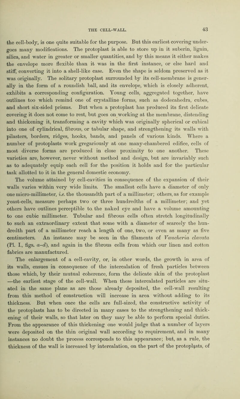 the cell-body, is one quite suitable for the purpose. But this earliest covering under- goes many modifications. The protoplast is able to store up in it suberin, lignin, silica, and water in greater or smaller quantities, and by this means it either makes the envelope more flexible than it was in the first instance, or else hard and stiff, converting it into a shell-like case. Even the shape is seldom preserved as it was originally. The solitary protoplast surrounded by its cell-membrane is gener- ally in the form of a roundish ball, and its envelope, which is closely adherent, exhibits a corresponding configuration. Young cells, aggregated together, have outlines too which remind one of crystalline forms, such as dodecahedra, cubes, and short six-sided prisms. But when a protoplast has produced its first delicate covering it does not come to rest, but goes on working at the membrane, distending and thickening it, transforming a cavity which was originally spherical or cubical into one of cylindrical, fibrous, or tabular shape, and strengthening its walls with pilasters, borders, ridges, hooks, bands, and panels of various kinds. Where a number of protoplasts work gregariously at one many-chambered edifice, cells of most diverse forms are produced in close proximity to one another. These varieties are, however, never without method and design, but are invariably such as to adequately equip each cell for the position it holds and for the particular task allotted to it in the general domestic economy. The volume attained by cell-cavities in consequence of the expansion of their walls varies within very wide limits. The smallest cells have a diameter of only one micro-millimeter, i.e. the thousandth part of a millimeter; others, as for example yeast-cells, measure perhaps two or three hundredths of a millimeter; and yet others have outlines perceptible to the naked eye and have a volume amounting to one cubic millimeter. Tubular and fibrous cells often stretch longitudinally to such an extraordinary extent that some with a diameter of scarcely the hun- dredth part of a millimeter reach a length of one, two, or even as many as five centimeters. An instance may be seen in the filaments of Vaucheria clavcita (PI. I., figs. a-d), and again in the fibrous cells from which our linen and cotton fabrics are manufactured. The enlargement of a cell-cavity, or, in other words, the growth in area of its walls, ensues in consequence of the intercalation of fresh particles between those which, by their mutual coherence, form the delicate skin of the protoplast —the earliest stage of the cell-wall. When these intercalated particles are situ- ated in the same plane as are those already deposited, the cell-wall resulting from this method of construction will increase in area without adding to its thickness. But when once the cells are full-sized, the constructive activity of the protoplasts has to be directed in many cases to the strengthening and thick- ening of their walls, so that later on they may be able to perform special duties. From the appearance of this thickening one would judge that a number of layers were deposited on the thin original wall according to requirement, and in many instances no doubt the process corresponds to this appearance; but, as a rule, the thickness of the wall is increased by intercalation, on the part of the protoplasts, of