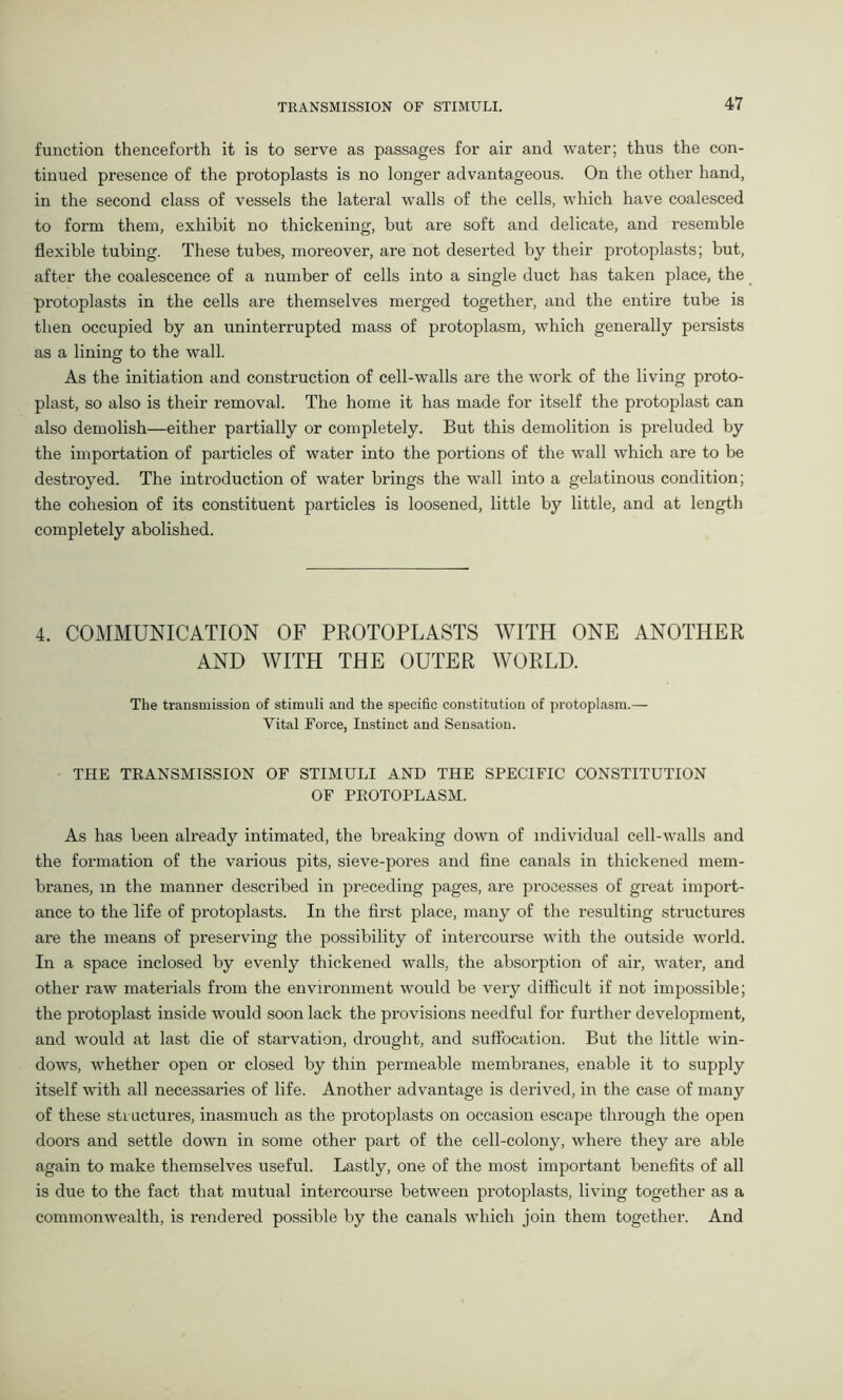function thenceforth it is to serve as passages for air and water; thus the con- tinued presence of the protoplasts is no longer advantageous. On the other hand, in the second class of vessels the lateral walls of the cells, which have coalesced to form them, exhibit no thickening, but are soft and delicate, and resemble flexible tubing. These tubes, moreover, are not deserted by their protoplasts; but, after the coalescence of a number of cells into a single duct has taken place, the protoplasts in the cells are themselves merged together, and the entire tube is then occupied by an uninterrupted mass of protoplasm, which generally persists as a lining to the wall. As the initiation and construction of cell-walls are the work of the living proto- plast, so also is their removal. The home it has made for itself the protoplast can also demolish—either partially or completely. But this demolition is preluded by the importation of particles of water into the portions of the wall which are to be destroyed. The introduction of water brings the wall into a gelatinous condition; the cohesion of its constituent particles is loosened, little by little, and at length completely abolished. 4. COMMUNICATION OF PROTOPLASTS WITH ONE ANOTHER AND WITH THE OUTER WORLD. The transmission of stimuli and the specific constitution of protoplasm.— Vital Force, Instinct and Sensation. THE TRANSMISSION OF STIMULI AND THE SPECIFIC CONSTITUTION OF PROTOPLASM. As has been already intimated, the breaking down of individual cell-walls and the formation of the various pits, sieve-pores and fine canals in thickened mem- branes, in the manner described in preceding pages, are processes of great import- ance to the life of protoplasts. In the first place, many of the resulting structures are the means of preserving the possibility of intercourse with the outside world. In a space inclosed by evenly thickened walls, the absorption of air, water, and other raw materials from the environment would be very difficult if not impossible; the protoplast inside would soon lack the provisions needful for further development, and would at last die of starvation, drought, and suffocation. But the little win- dows, whether open or closed by thin permeable membranes, enable it to supply itself with all necessaries of life. Another advantage is derived, in the case of many of these structures, inasmuch as the protoplasts on occasion escape through the open doors and settle down in some other part of the cell-colony, where they are able again to make themselves useful. Lastly, one of the most important benefits of all is due to the fact that mutual intercourse between protoplasts, living together as a commonwealth, is rendered possible by the canals which join them together. And
