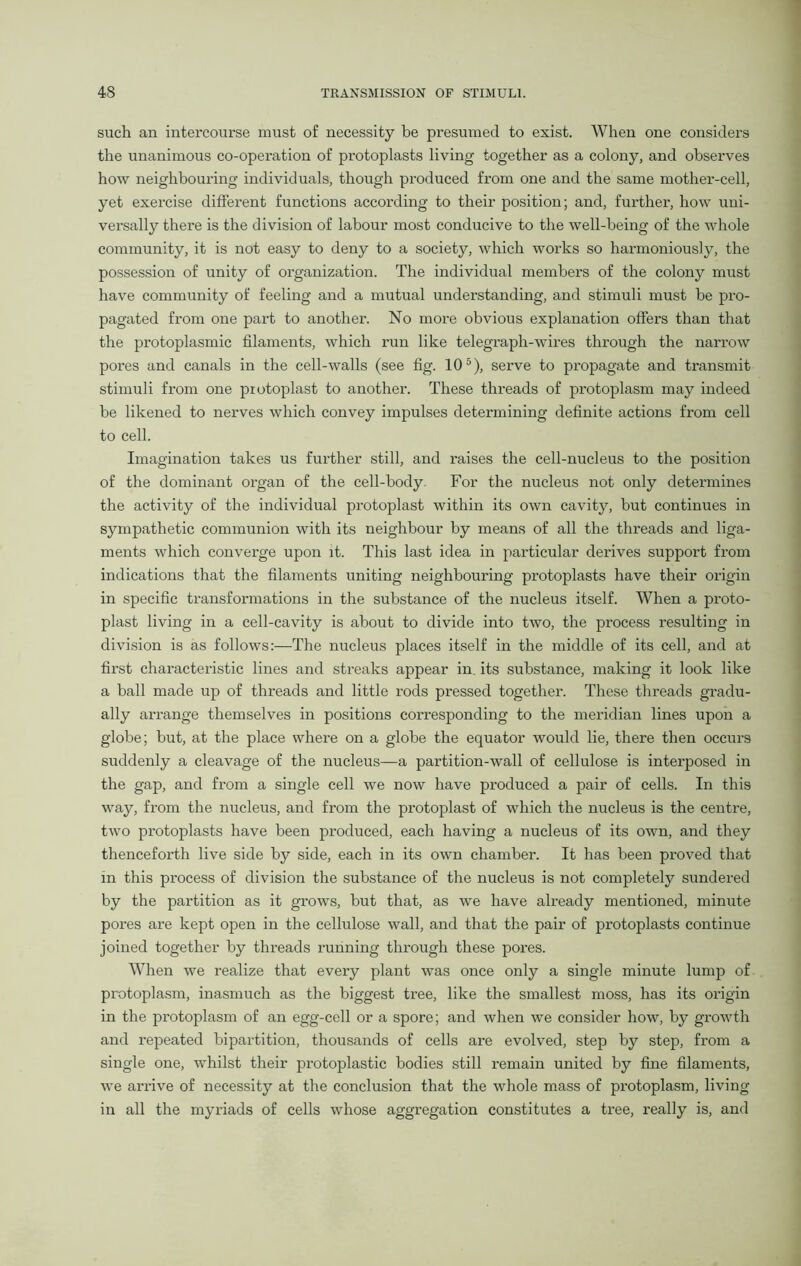 such an intercourse must of necessity be presumed to exist. When one considers the unanimous co-operation of protoplasts living together as a colony, and observes how neighbouring individuals, though produced from one and the same mother-cell, yet exercise different functions according to their position; and, further, how uni- versally there is the division of labour most conducive to the well-being of the whole community, it is not easy to deny to a society, which works so harmoniously, the possession of unity of organization. The individual members of the colony must have community of feeling and a mutual understanding, and stimuli must be pro- pagated from one part to another. No more obvious explanation offers than that the protoplasmic filaments, which run like telegraph-wires through the narrow pores and canals in the cell-walls (see fig. 105), serve to propagate and transmit stimuli from one protoplast to another. These threads of protoplasm may indeed be likened to nerves which convey impulses determining definite actions from cell to cell. Imagination takes us further still, and raises the cell-nucleus to the position of the dominant organ of the cell-body For the nucleus not only determines the activity of the individual protoplast within its own cavity, but continues in sympathetic communion with its neighbour by means of all the threads and liga- ments which converge upon it. This last idea in particular derives support from indications that the filaments uniting neighbouring protoplasts have their origin in specific transfoi’mations in the substance of the nucleus itself. When a proto- plast living in a cell-cavity is about to divide into two, the process resulting in division is as follows:—The nucleus places itself in the middle of its cell, and at first characteristic lines and streaks appear in. its substance, making it look like a ball made up of threads and little rods pressed together. These threads gradu- ally arrange themselves in positions corresponding to the meridian lines upon a globe; but, at the place where on a globe the equator would lie, there then occurs suddenly a cleavage of the nucleus—a partition-wall of cellulose is interposed in the gap, and from a single cell we now have produced a pair of cells. In this way, from the nucleus, and from the protoplast of which the nucleus is the centre, two protoplasts have been produced, each having a nucleus of its own, and they thenceforth live side by side, each in its own chamber. It has been proved that in this process of division the substance of the nucleus is not completely sundered by the partition as it grows, but that, as we have already mentioned, minute pores are kept open in the cellulose wall, and that the pair of protoplasts continue joined together by threads running through these pores. When we realize that every plant was once only a single minute lump of protoplasm, inasmuch as the biggest tree, like the smallest moss, has its origin in the protoplasm of an egg-cell or a spore; and when we consider how, by growth and repeated bipartition, thousands of cells are evolved, step by step, from a single one, whilst their protoplastic bodies still remain united by fine filaments, we arrive of necessity at the conclusion that the whole mass of protoplasm, living in all the myriads of cells whose aggregation constitutes a tree, really is, and